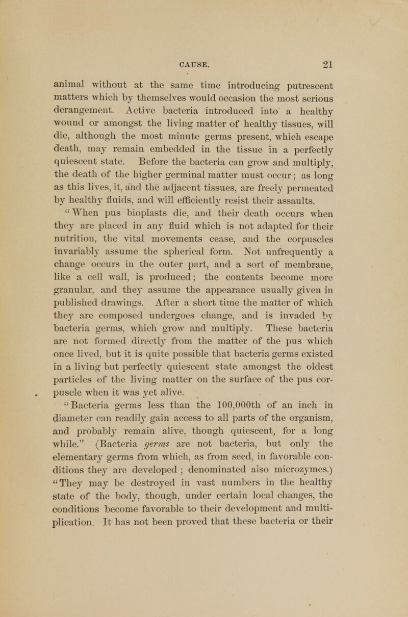 animal without at the same time introducing putrescent matters which by themselves would occasion the most serious derangement. Active bacteria introduced into a healthy wound or amongst the living matter of healthy tissues, will die, although the most minute germs present, which escape death, may remain embedded in the tissue in a perfectly quiescent state. Before the bacteria can grow and multiply, the death of the higher germinal matter must occur; as long as this lives, it, and the adjacent tissues, are freely permeated by healthy fluids, and will efficiently resist their assaults. • When pus bioplasts die, and their death occurs when the}- are placed in any fluid which is not adapted for their nutrition, the vital movements cease, and the corpuscles invariably assume the spherical form. Not unfrequentfy a change occurs in the outer part, and a sort of membrane, like a cell wall, is produced; the contents become more granular, and they assume the appearance usually given in published drawings. After a short time the matter of which they are composed undergoes change, and is invaded by bacteria germs, which grow and multiply. These bacteria are not formed directly from the matter of the pus which once lived, but it is quite possible that bacteria germs existed in a living but perfectly quiescent state amongst the oldest particles of the living matter on the surface of the pus cor- puscle when it was yet alive. Bacteria germs less than the 100,000th of an inch in diameter can readily gain access to all parts of the organism, and probably remain alive, though quiescent, for a long while. (Bacteria germs are not bacteria, but only the elementary germs from which, as from seed, in favorable con- ditions they are developed ; denominated also microzymes.) They may be destroyed in vast numbers in the healthy state of the body, though, under certain local changes, the conditions become favorable to their development and multi- plication. It has not been proved that these bacteria or their
