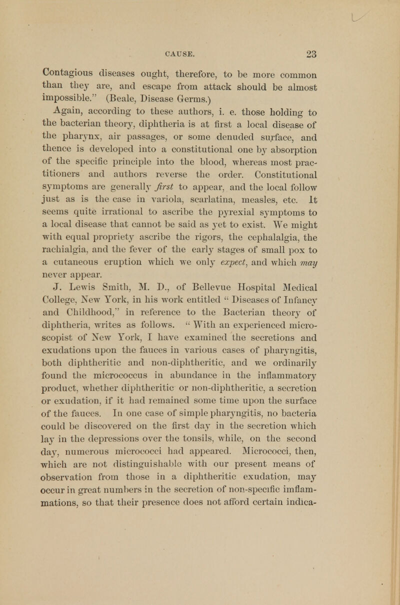 Contagious diseases ought, therefore, to be more common than they are, and escape from attack should be almost impossible. (Beale, Disease Germs.) Again, according to these authors, i. e. those holding to the bacterian theory, diphtheria is at first a local disease of the pharynx, air passages, or some denuded surface, and thence is developed into a constitutional one by absorption of the specific principle into the blood, whereas most prac- titioners and authors reverse the order. Constitutional symptoms are generally first to appear, and the local follow just as is the case in variola, scarlatina, measles, etc. It seems quite irrational to ascribe the pyrexial symptoms to a local disease that cannot be said as }-et to exist. We might with equal propriety ascribe the rigors, the cephalalgia, the rachialgia, and the fever of the early stages of small pox to a cutaneous eruption which we only expect, and which may never appear. J. Lewis Smith, M. D., of Bellevue Hospital Medical College, New York, in his work entitled  Diseases of Infancy and Childhood,'' in reference to the Bacterian theory of diphtheria, writes as follows.  With an experienced micro- scopist of New York, I have examined the secretions and exudations upon the fauces in various cases of pharyngitis, both diphtheritic and non-diphtheritic, and we ordinarily found the micrococcus in abundance in the inflammatory product, whether diphtheritic or non-diphtheritic, a secretion or exudation, if it had remained some time upon the surface of the fauces. In one case of simple pharyngitis, no bacteria could be discovered on the first day in the secretion which lay in the depressions over the tonsils, while, on the second day, numerous micrococci had appeared. Micrococci, then, which are not distinguishable with our present means of observation from those in a diphtheritic exudation, may occur in great numbers in the secretion of non-specific imflam- mations, so that their presence does not afford certain indica-