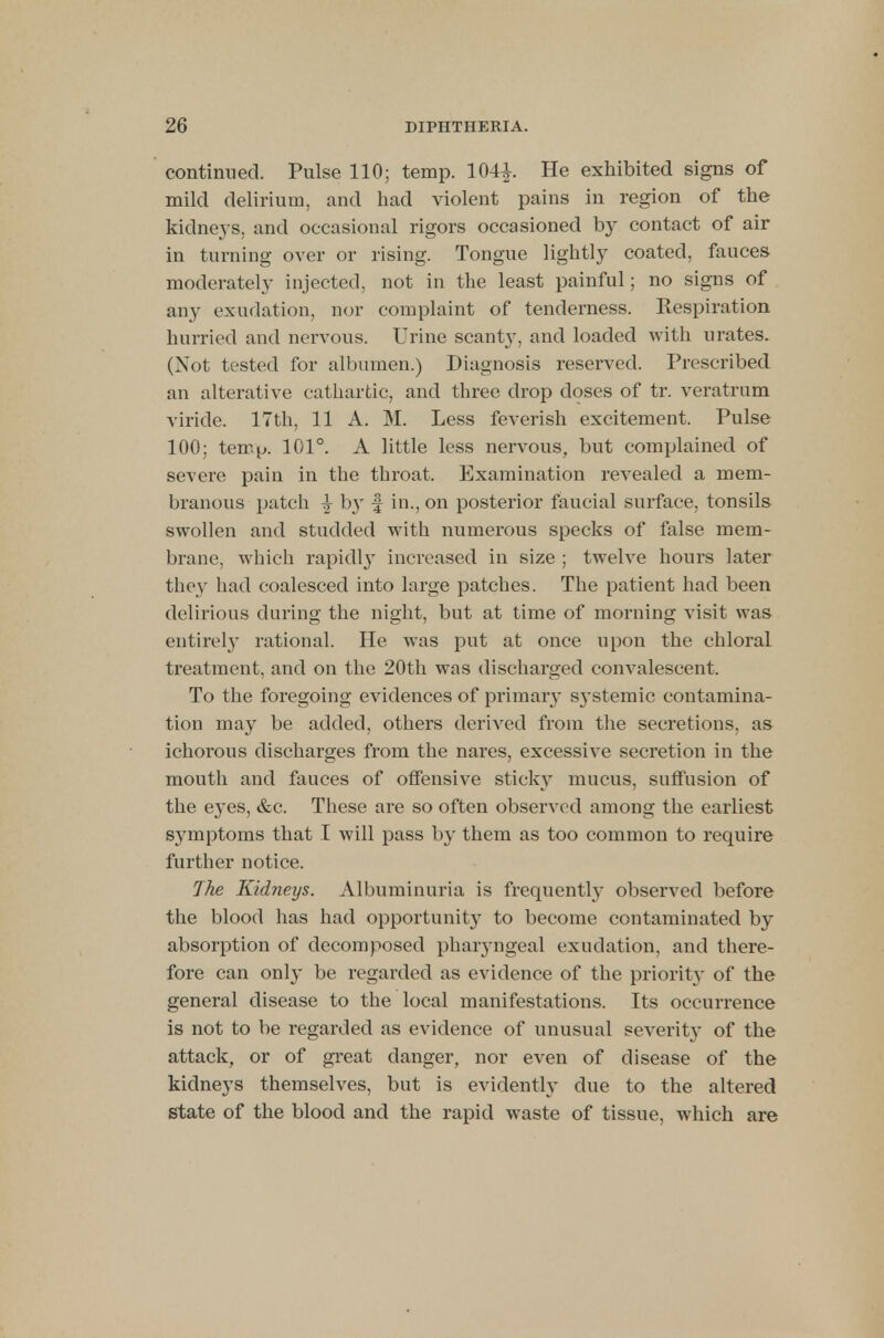 continued. Pulse 110; temp. 104£. He exhibited signs of mild delirium, and had violent pains in region of the kidneys, and occasional rigors occasioned by contact of air in turning over or rising. Tongue lightly coated, fauces moderately injected, not in the least painful; no signs of any exudation, nor complaint of tenderness. Respiration hurried and nervous. Urine scant}', and loaded with urates. (Not tested for albumen.) Diagnosis reserved. Prescribed an alterative cathartic, and three drop doses of tr. veratrum viride. 17th, 11 A. M. Less feverish excitement. Pulse 100; temp. 101°. A little less nervous, but complained of severe pain in the throat. Examination revealed a mem- branous patch ^ by f in., on posterior faucial surface, tonsils swollen and studded with numerous specks of false mem- brane, which rapidly increased in size ; twelve hours later they had coalesced into large patches. The patient had been delirious during the night, but at time of morning visit was entirety rational. He was put at once upon the chloral treatment, and on the 20th was discharged convalescent. To the foregoing evidences of primary systemic contamina- tion may be added, others derived from the secretions, as ichorous discharges from the nares, excessive secretion in the mouth and fauces of offensive sticky mucus, suffusion of the eyes, &c. These are so often observed among the earliest sj^mptoms that I will pass by them as too common to require further notice. The Kidneys. Albuminuria is frequently observed before the blood has had opportunity to become contaminated by absorption of decomposed pharyngeal exudation, and there- fore can only be regarded as evidence of the priority of the general disease to the local manifestations. Its occurrence is not to be regarded as evidence of unusual severit}T of the attack, or of great danger, nor even of disease of the kidneys themselves, but is evidently clue to the altered state of the blood and the rapid waste of tissue, which are