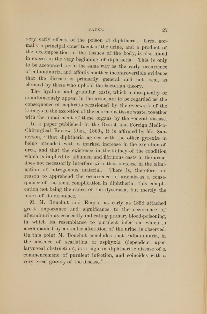 very early effects of the poison of diphtheria. Urea, nor- mally a principal constituent of the urine, and a product of the decomposition of the tissues of the body, is also found in excess in the very beginning of diphtheria. This is only to be accounted for in the same way as the early occurrence of albuminuria, and affords another incontrovertible evidence that the disease is primarily general, and not local, as claimed by those who uphold the bacterian theory. The hyaline and granular casts, which subsequently or simultaneously appear in the urine, are to be regarded as the consequence of nephritis occasioned by the overwork of the kidneys in the excretion of the enormous tissue waste, together with the impairment of these organs by the general disease. In a paper published in the British and Foreign Medico- Chirurgical Review (Jan., 18C0), it is affirmed by Mr. San- derson, that diphtheria agrees with the other pyrexia in being attended with a marked increase in the excretion of urea, and that the existence in the kidney of the condition which is implied by albumen and fibrinous casts in the urine, does not necessarily interfere with that increase in the elimi- nation of nitrogenous material. There is, therefore, no reason to apprehend the occurrence of uraemia as a conse- quence of the renal complication in diphtheria; this compli- cation not being the cause of the dyscrasia, but merely the index of its existence. M. M. Bouchut and Empis, as early as 1858 attached great importance and significance to the occurrence of albuminuria as especially indicating primary blood-poisoning, in which its resemblance to purulent infection, which is accompanied by a similar alteration of the urine, is observed. On this point M. Bouchut concludes that albuminuria, in the absence of scarlatina or asphyxia (dependent upon laryngeal obstruction), is a sign in diphtheritic disease of a commencement of purulent infection, and coincides with a very great gravity of the disease.