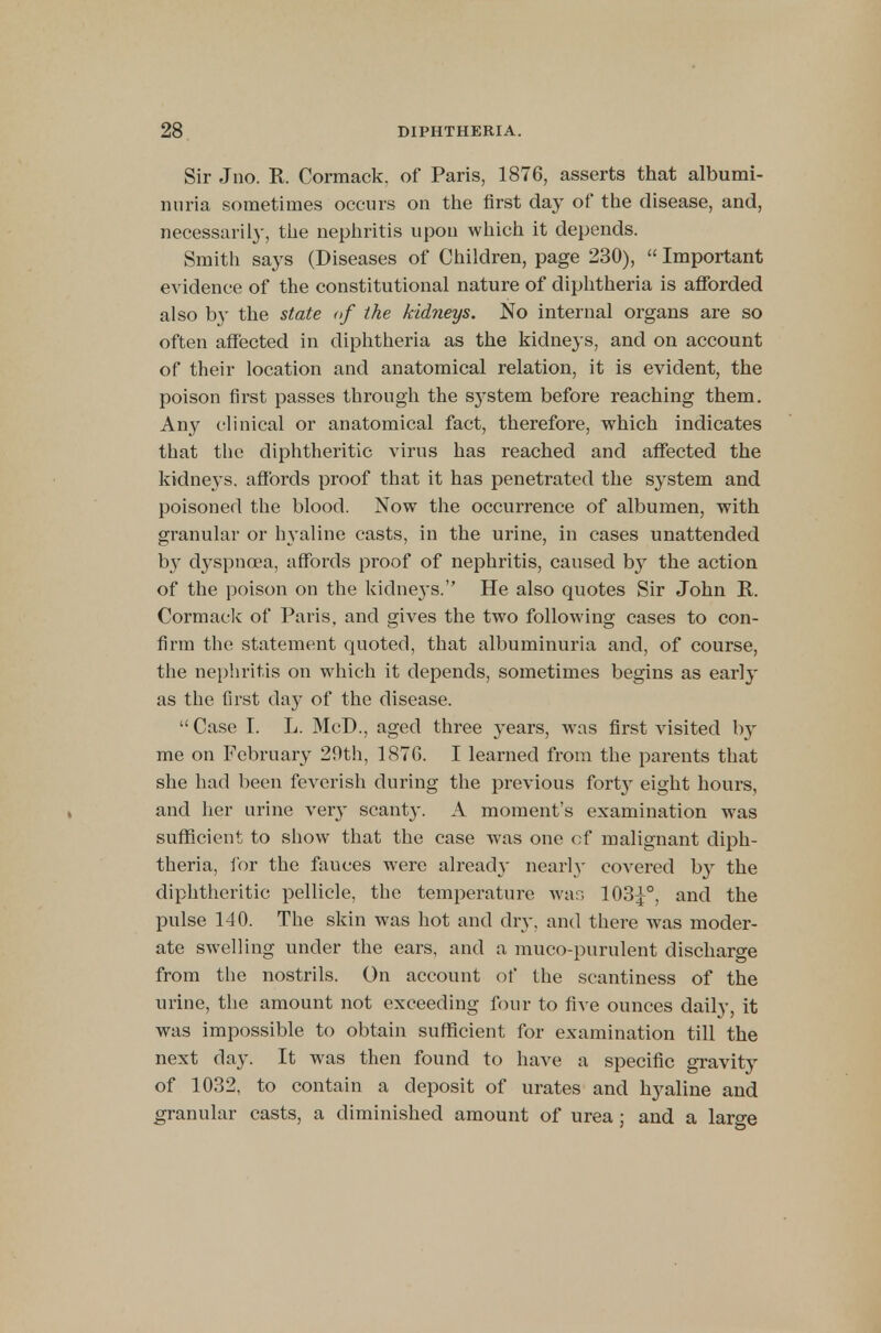 Sir Jno. R Cormack. of Paris, 1876, asserts that albumi- nuria sometimes occurs on the first day of the disease, and, necessarily, the nephritis upon which it depends. Smith says (Diseases of Children, page 230),  Important evidence of the constitutional nature of diphtheria is afforded also by the state <>f the kidneys. No internal organs are so often affected in diphtheria as the kidneys, and on account of their location and anatomical relation, it is evident, the poison first passes through the s}-stem before reaching them. Any clinical or anatomical fact, therefore, which indicates that the diphtheritic virus has reached and affected the kidneys, affords proof that it has penetrated the system and poisoned the blood. Now the occurrence of albumen, with granular or hyaline casts, in the urine, in cases unattended by dyspnoea, affords proof of nephritis, caused by the action of the poison on the kidneys. He also quotes Sir John R. Cormack of Paris, and gives the two following cases to con- firm the statement quoted, that albuminuria and, of course, the nephritis on which it depends, sometimes begins as early as the first day of the disease.  Case I. L. McD., aged three years, was first visited by me on February 29th, 187G. I learned from the parents that she had been feverish during the previous forty eight hours, and her urine very scant}-. A moment's examination was sufficient to show that the case was one of malignant diph- theria, for the fauces were alread}' nearly covered by the diphtheritic pellicle, the temperature war, 1034/, and the pulse 140. The skin was hot and dry, and there was moder- ate swelling under the ears, and a muco-purulent discharge from the nostrils. On account of the scantiness of the urine, the amount not exceeding four to five ounces daily, it was impossible to obtain sufficient for examination till the next day. It was then found to have a specific gravity of 1032, to contain a deposit of urates and hyaline and granular casts, a diminished amount of urea ; and a large