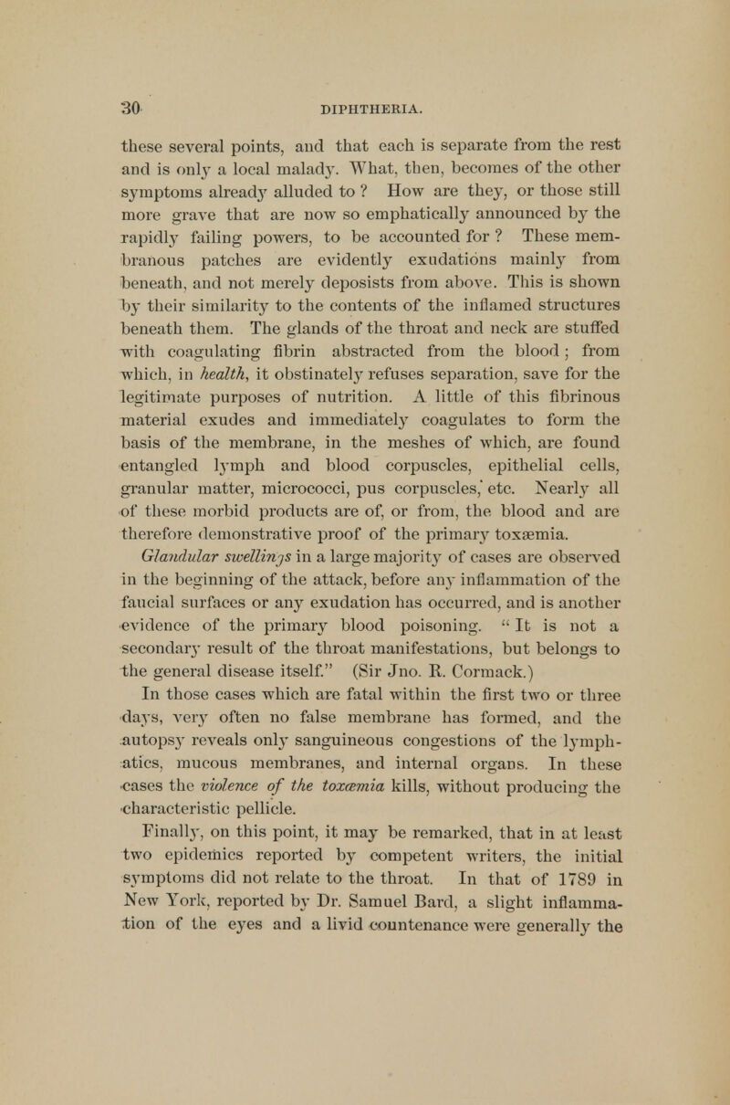 these several points, and that each is separate from the rest and is only a local malady. What, then, becomes of the other symptoms already alluded to ? How are they, or those still more grave that are now so emphatically announced by the rapidly failing powers, to be accounted for ? These mem- branous patches are evidently exudations mainly from beneath, and not merely deposists from above. This is shown by their similarity to the contents of the inflamed structures beneath them. The glands of the throat and neck are stuffed with coagulating fibrin abstracted from the blood; from which, in health, it obstinately refuses separation, save for the legitimate purposes of nutrition. A little of this fibrinous material exudes and immediately coagulates to form the basis of the membrane, in the meshes of which, are found entangled lymph and blood corpuscles, epithelial cells, granular matter, micrococci, pus corpuscles, etc. Nearly all •of these morbid products are of, or from, the blood and are therefore demonstrative proof of the primary toxaemia. Glandular swellinjs in a large majority of cases are observed in the beginning of the attack, before any inflammation of the faucial surfaces or any exudation has occurred, and is another •evidence of the primary blood poisoning.  It is not a secondaiy result of the throat manifestations, but belongs to the general disease itself. (Sir Jno. R. Cormack.) In those cases which are fatal within the first two or three days, very often no false membrane has formed, and the autops}- reveals only sanguineous congestions of the lymph- atics, mucous membranes, and internal organs. In these •cases the violence of the toxamia kills, without producing the characteristic pellicle. Finally, on this point, it may be remarked, that in at least two epidemics reported by competent writers, the initial symptoms did not relate to the throat. In that of 1789 in New York, reported by Dr. Samuel Bard, a slight inflamma- tion of the eyes and a livid countenance were generally the