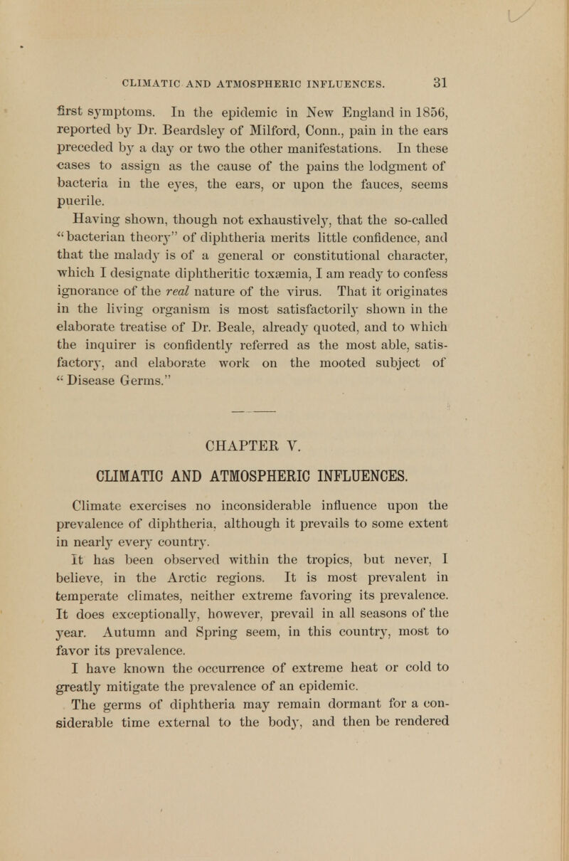 first symptoms. In the epidemic in New England in 1856, reported by Dr. Beardsley of Milford, Conn., pain in the ears preceded b}^ a day or two the other manifestations. In these cases to assign as the cause of the pains the lodgment of bacteria in the eyes, the ears, or upon the fauces, seems puerile. Having shown, though not exhaustive^, that the so-called bacterian theory of diphtheria merits little confidence, and that the malady is of a general or constitutional character, which I designate diphtheritic toxaemia, I am ready to confess ignorance of the real nature of the virus. That it originates in the living organism is most satisfactorily shown in the elaborate treatise of Dr. Beale, already quoted, and to which the inquirer is confidently referred as the most able, satis- factory, and elaborate work on the mooted subject of <: Disease Germs. CHAPTER V. CLIMATIC AND ATMOSPHERIC INFLUENCES. Climate exercises no inconsiderable influence upon the prevalence of diphtheria, although it prevails to some extent in nearly every country. It has been observed within the tropics, but never, I believe, in the Arctic regions. It is most prevalent in temperate climates, neither extreme favoring its prevalence. It does exceptionally, however, prevail in all seasons of the year. Autumn and Spring seem, in this country, most to favor its prevalence. I have known the occurrence of extreme heat or cold to greatly mitigate the prevalence of an epidemic. The germs of diphtheria may remain dormant for a con- siderable time external to the body, and then be rendered