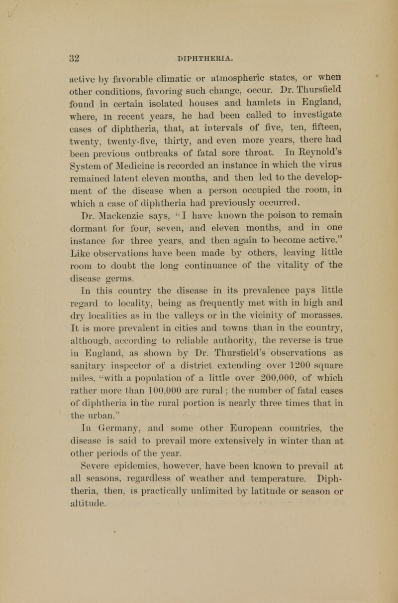 active by favorable climatic or atmospheric states, or when other conditions, favoring such change, occur. Dr. Thursfield found in certain isolated houses and hamlets in England, where, in recent years, he had been called to investigate cases of diphtheria, that, at intervals of five, ten, fifteen, twenty, twenty-five, thirty, and even more years, there had been previous outbreaks of fatal sore throat. In Keynold's System of Medicine is recorded an instance in which the virus remained latent eleven months, and then led to the develop- ment of the disease when a person occupied the room, in which a case of diphtheria had previously occurred. Dr. Mackenzie says,  I have known the poison to remain dormant for four, seven, and eleven months, and in one instance for three years, and then again to become active. Like observations have been made by others, leaving little room to doubt the long continuance of the vitality of the disease germs. In this country the disease in its prevalence pays little regard to locality, being as frequently met with in high and dry localities as in the valleys or in the vicinity of morasses. It is more prevalent in cities and towns than in the country, although, according to reliable authorit}-, the reverse is true in England, as shown by Dr. Thursfield's observations as sanitary inspector of a district extending over 1200 square miles, 'with a population of a little over 200.000, of which rather more than 100,000 are rural; the number of fatal cases of diphtheria in the rural portion is nearly three times that in the urban. In Germany, and some other European countries, the disease is said to prevail more extensiveh- in winter than at other periods of the year. Severe epidemics, however, have been known to prevail at all seasons, regardless of weather and temperature. Diph- theria, then, is practically unlimited by latitude or season or altitude.