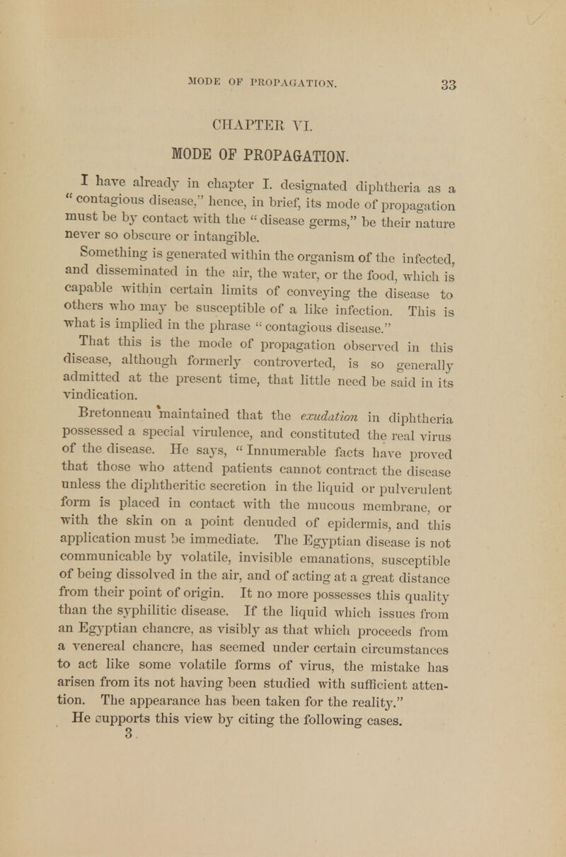 CHAPTER VI. MODE OP PROPAGATION. I have already in chapter I. designated diphtheria as a  contagious disease, hence, in brief, its mode of propagation must be by contact with the « disease germs, be their nature never so obscure or intangible. Something is generated within the organism of the infected, and disseminated in the air, the water, or the food, which is capable within certain limits of conveying the disease to others who may be susceptible of a like infection. This is what is implied in the phrase  contagious disease. ^ That this is the mode of propagation observed in this disease, although formerly controverted, is so generally admitted at the present time, that little need be said in its vindication. Bretonneau maintained that the exudation in diphtheria possessed a special virulence, and constituted the real virus of the disease. He says, « Innumerable facts have proved that those who attend patients cannot contract the disease unless the diphtheritic secretion in the liquid or pulverulent form is placed in contact with the mucous membrane or with the skin on a point denuded of epidermis, and this application must be immediate. The Egyptian disease is not communicable by volatile, invisible emanations, susceptible of being dissolved in the air, and of acting at a great distance from their point of origin. It no more possesses this quality than the syphilitic disease. If the liquid which issues from an Egyptian chancre, as visibly as that which proceeds from a venereal chancre, has seemed under certain circumstances to act like some volatile forms of virus, the mistake has arisen from its not having been studied with sufficient atten- tion. The appearance has been taken for the reality. He cupports this view by citing the following cases. 3