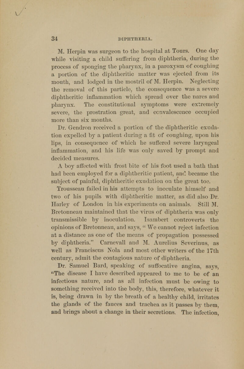 M. Herpin was surgeon to the hospital at Tours. One day while visiting a child suffering from diphtheria, during the process of sponging the pharynx, in a paroxysm of coughing a portion of the diphtheritic matter was ejected from its mouth, and lodged in the mostril of M. Herpin. Neglecting the removal of this particle, the consequence was a severe diphtheritic inflammation which spread over the nares and pharynx. The constitutional symptoms were extremely severe, the prostration great, and convalescence occupied more than six months. Dr. Gendron received a portion of the diphtheritic exuda- tion expelled by a patient during a fit of coughing, upon his lips, in consequence of which he suffered severe laryngeal inflammation, and his life was only saved by prompt and decided measures. A boy affected with frost bite of his foot used a bath that had been emploj'ed for a diphtheritic patient, and became the subject of painful, diphtheritic exudation on the great toe. Trousseau failed in his attempts to inoculate himself and two of his pupils with diphtheritic matter, as did also Dr. Harley of London in his experiments on animals. Still M. Bretonneau maintained that the virus of diphtheria was only transmissible by inoculation. Isambert controverts the opinions of Bretonneau, and says,  We cannot reject infection at a distance as one of the means of propagation possessed b}' diphtheria. Carnevall and M. Aurelius Severinus, as well as Franciscus Nola and most other writers of the 17th century, admit the contagious nature of diphtheria. Dr. Samuel Bard, speaking of suffocative angina, sa3's, The disease I have described appeared to me to be of an infectious nature, and as all infection must be owing to something received into the body, this, therefore, whatever it is, being drawn in by the breath of a healthy child, irritates the glands of the fauces and trachea as it passes by them, and brings about a change in their secretions. The infection,