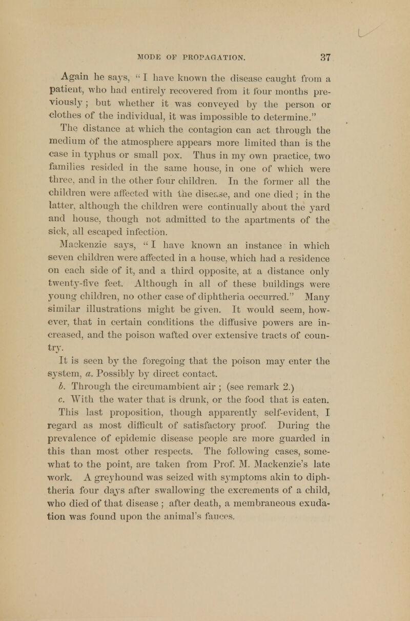 Again he says,  I have known the disease caught from a patient, who had entirely recovered from it four months pre- viously ; but whether it was conveyed by the person or clothes of the individual, it was impossible to determine. The distance at which the contagion can act through the medium Of the atmosphere appears more limited than is the case in typhus or small pox. Thus in my own practice, two families resided in the same house, in one of which were three, and in the other four children. In the former all the children were affected with the disease, and one died ; in the latter, although the children were continually about the yard and house, though not admitted to the apartments of the sick, all escaped infection. Mackenzie says,  I have known an instance in which seven children were affected in a house, which had a residence on each side of it, and a third opposite, at a distance only twenty-five feet. Although in all of these buildings were young children, no other case of diphtheria occurred. Many similar illustrations might be given. It would seem, how- ever, that in certain conditions the diffusive powers are in- creased, and the poison wafted over extensive tracts of coun- try. It is seen by the foregoing that the poison may enter the sj'stem, a. Possibl}' by direct contact. b. Through the circumambient air ; (see remark 2.) c. With the water that is drunk, or the food that is eaten. This last proposition, though apparently self-evident, I regard as most difficult of satisfactory proof. During the prevalence of epidemic disease people are more guarded in this than most other respects. The following cases, some- what to the point, are taken from Prof. M. Mackenzie's late wrork. A grej'hound was seized with sj'mptoms akin to diph- theria four days after swallowing the excrements of a child, who died of that disease ; after death, a membraneous exuda- tion was found upon the animal's fauces.