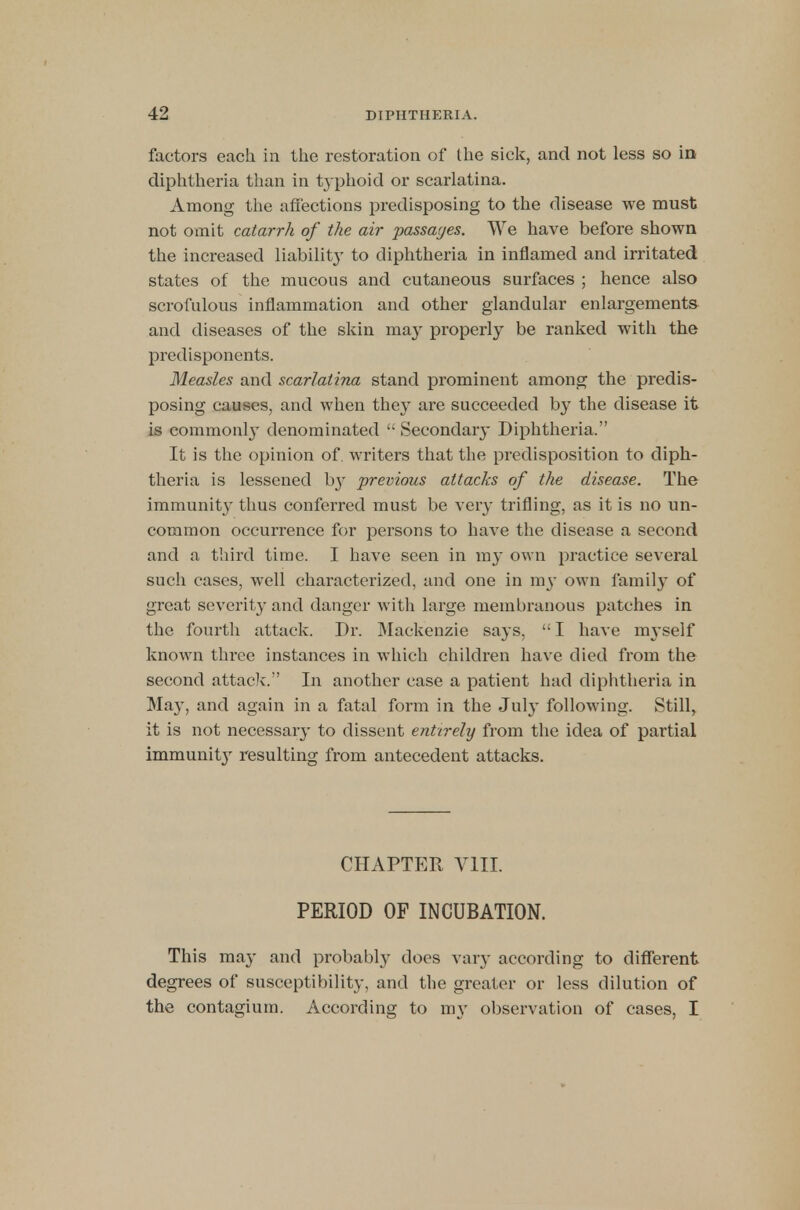 factors each in the restoration of the sick, and not less so in diphtheria than in typhoid or scarlatina. Among the affections predisposing to the disease we must not omit catarrh of the air passages. We have before shown the increased liability to diphtheria in inflamed and irritated states of the mucous and cutaneous surfaces ; hence also scrofulous inflammation and other glandular enlargements and diseases of the skin may properly be ranked with the predisponents. Measles and scarlatina stand prominent among the predis- posing causes, and when they are succeeded by the disease it is commonly denominated  Secondary Diphtheria. It is the opinion of. writers that the predisposition to diph- theria is lessened hy previous attacks of the disease. The immunity thus conferred must be very trifling, as it is no un- common occurrence for persons to have the disease a second and a third time. I have seen in my own practice several such cases, well characterized, and one in 1113- own family of great severity and danger with large membranous patches in the fourth attack. Dr. Mackenzie says,  I have im-self known three instances in which children have died from the second attack. In another case a patient had diphtheria in May, and again in a fatal form in the July following. Still, it is not necessary to dissent entirely from the idea of partial immunit}' resulting from antecedent attacks. CHAPTER VIII. PERIOD OF INCUBATION. This may and probably does vary according to different degrees of susceptibility, and the greater or less dilution of the contagium. According to my observation of cases, I