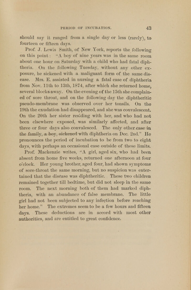 should say it ranged from a single da}- or less (rarely), to fourteen or fifteen days. Prof. J. Lewis Smith, of New York, reports the following on this point : A boy of nine 3-ears was in the same room about one hour on Saturday with a child who had fatal diph- theria. On the following Tuesday, without any other ex- posure, he sickened with a malignant form of the same dis- ease. Mrs. E. assisted in nursing a fatal case of diphtheria from Nov. 11th to 13th, 1874, after which she returned home, several blocks away. On the evening of the 15th she complain- ed of sore throat, and on the following day the diphtheritic pseudo-membrane was observed over her tonsils. On the 19th the exudation had disappeared, and she was convalescent. On the 20th her sister residing with her, and who had not been elsewhere exposed, was similarly affected, and after three or four clays also convalesced. The only other case in the family, a boy, sickened with diphtheria on Dec. 2nd. He pronounces the period of incubation to be from two to eight da}'s, with perhaps an occasional case outside of these limits. Prof. Mackenzie writes, A girl, aged six, who had been, absent from home five weeks, returned one afternoon at four o'clock. Her }'oung brother, aged four, had shown symptoms of sore-throat the same morning, but no suspicion was enter- tained that the disease was diphtheritic. These two children remained together till bedtime, but did not sleep in the same room. The next morning both of them had marked diph- theria, with an abundance of false membrane. The little girl had not been subjected to any infection before reaching her home. The extremes seem to be a few hours and fifteen da}7s. These deductions are in accord with most other authorities, and are entitled to great confidence.