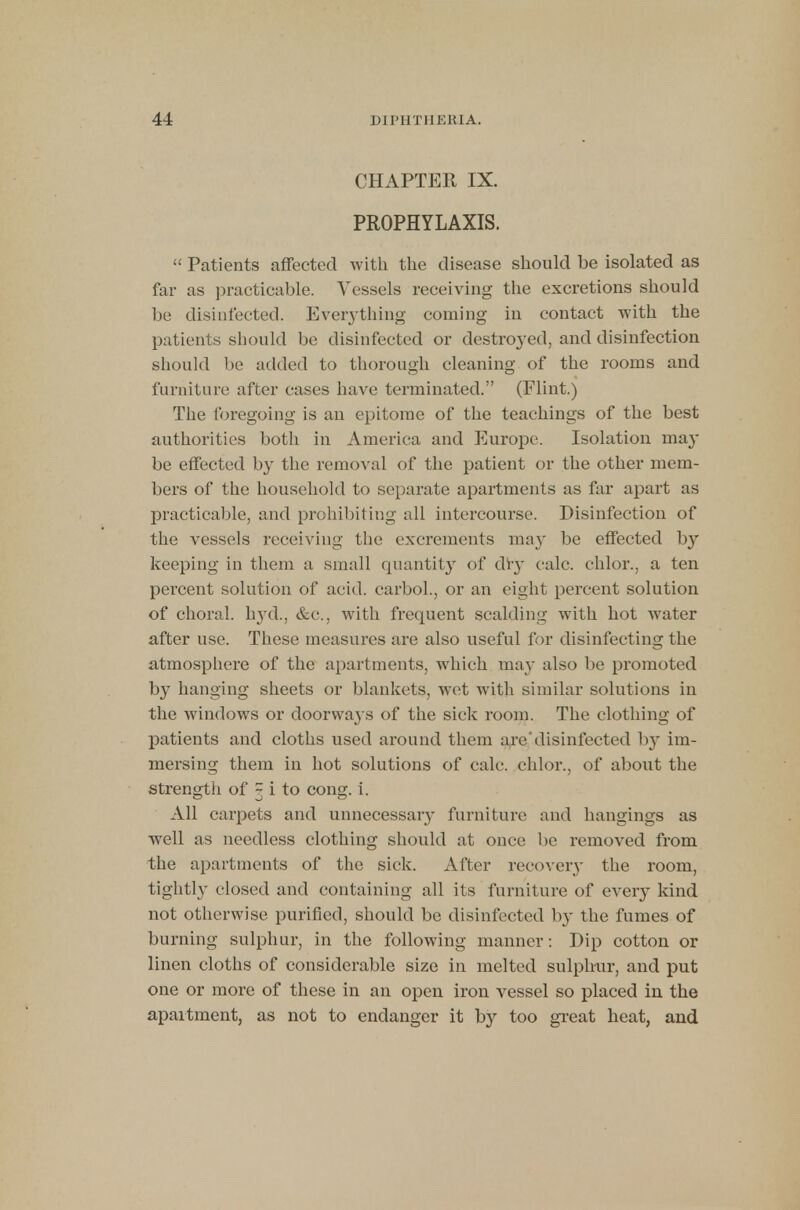 CHAPTER IX. PROPHYLAXIS.  Patients affected with the disease should be isolated as far as practicable. Vessels receiving the excretions should be disinfected. Everything coming in contact with the patients should be disinfected or destroyed, and disinfection should be added to thorough cleaning of the rooms and furniture after cases have terminated. (Flint.) The foregoing is an epitome of the teachings of the best authorities both in America and Europe. Isolation may be effected by the removal of the patient or the other mem- bers of the household to separate apartments as far apart as practicable, and prohibiting all intercourse. Disinfection of the vessels receiving the excrements may be effected by keeping in them a small quantity of dry calc. chlor., a ten percent solution of acid, carbol., or an eight percent solution of choral, hyd., &c, with frequent scalding with hot water after use. These measures are also useful for disinfecting the atmosphere of the apartments, which may also be promoted by hanging sheets or blankets, wet with similar solutions in the windows or doorwa} s of the sick room. The clothing of patients and cloths used around them are'disinfected b}' im- mersing them in hot solutions of calc. chlor., of about the strength of ~ i to cong. i. All carpets and unnecessary furniture and hangings as well as needless clothing should at once be removed from the apartments of the sick. After recovery the room, tightly closed and containing all its furniture of every kind not otherwise purified, should be disinfected by the fumes of burning sulphur, in the following manner: Dip cotton or linen cloths of considerable size in melted sulphur, and put one or more of these in an open iron vessel so placed in the apartment, as not to endanger it by too great heat, and