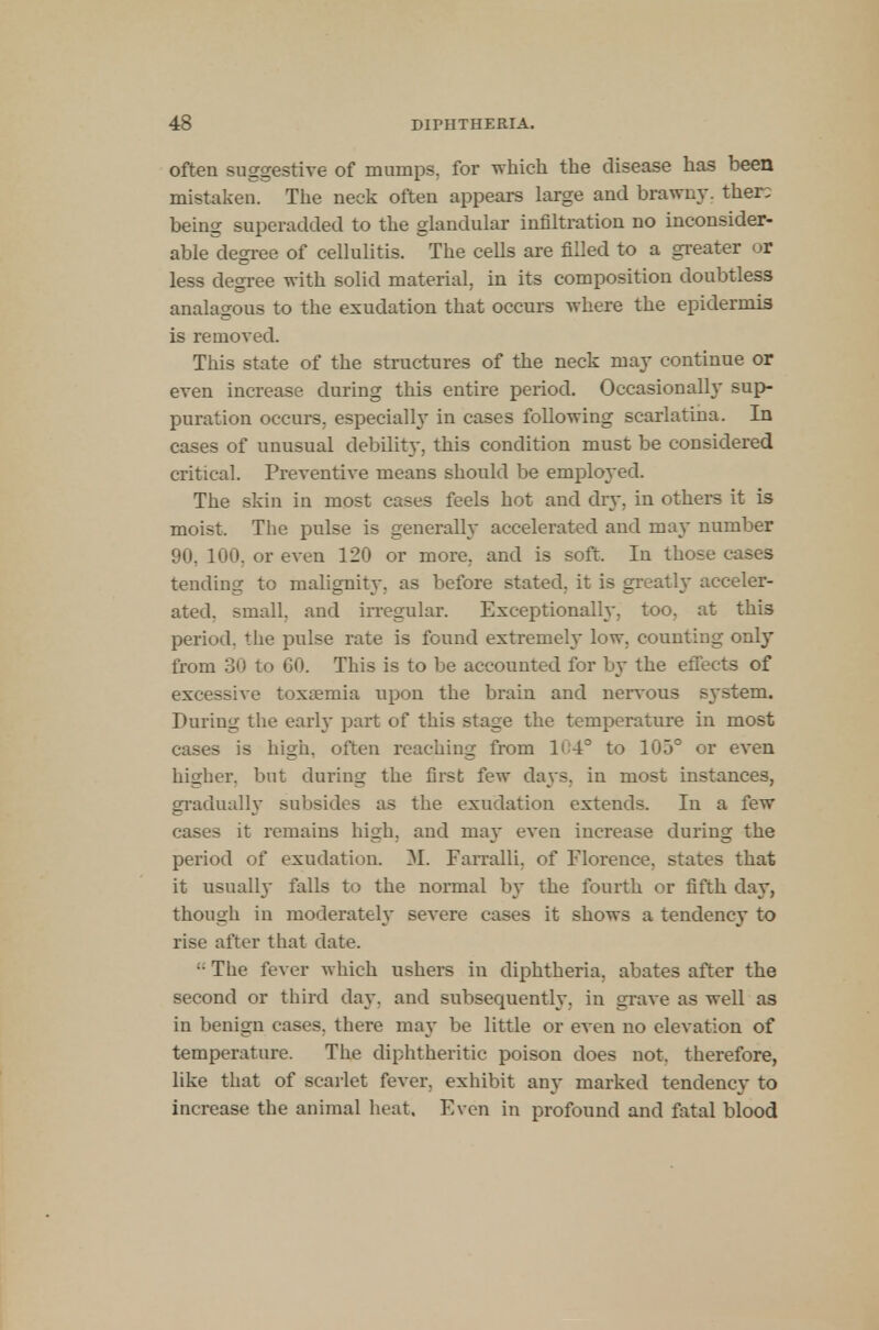 often suggestive of mumps, for which the disease has been mistaken. The neek often appears large and brawny, ther: being superadded to the glandular infiltration no inconsider- able degree of cellulitis. The cells are filled to a greater or less degree with solid material, in its composition doubtless analagous to the exudation that occurs where the epidermis is removed. This state of the structures of the neck may continue or even increase during this entire period. Occasionally sup- puration occurs, especially in cases following scarlatina. In cases of unusual debility, this condition must be considered critical. Preventive means should be employed. The skin in most cases feels hot and dry, in others it is moist. The pulse is generally accelerated and may number 90, 100, or even 120 or more, and is soft. In those cases tending to malignity, as before stated, it is greatly acceler- ated, small, and irregular. Exceptionally, too, at this period, the pulse rate is found extremely low, counting only from 30 to 60. This is to be accounted for by the effects of excessive toxaemia upon the brain and nervous s}-stem. During the early part of this stage the temperature in most cases is high, often reaching from 104° to 105° or even higher, but during the first few days, in most instances, gradually subsides as the exudation extends. In a few cases it remains high, and ma}' even increase during the period of exudation. M. Farralli, of Florence, states that it usually falls to the normal by the fourth or fifth day, though in moderately severe cases it shows a tendency to rise after that date. !: The fever which ushers in diphtheria, abates after the second or third day. and subsequently, in grave as well as in benign cases, there ma}- be little or even no elevation of temperature. The diphtheritic poison does not, therefore, like that of scarlet fever, exhibit any marked tendency to increase the animal heat. Even in profound and fatal blood