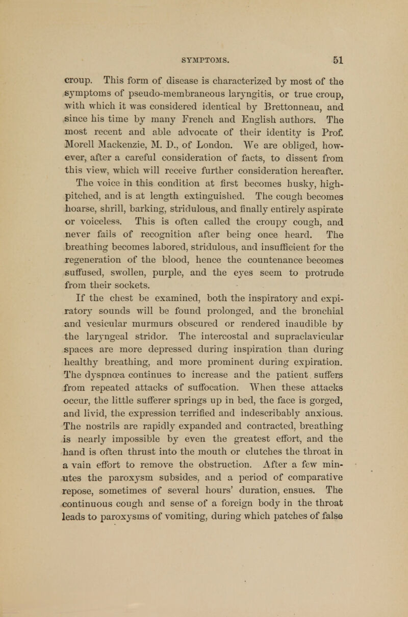 croup. This form of disease is characterized by most of the sj-mptoms of pseudo-membraneous laryngitis, or true croup, with which it was considered identical by Brettonneau, and since his time by many French and English authors. The most recent and able advocate of their identity is Prof. Morell Mackenzie, M. D., of London. We are obliged, how- ever, after a careful consideration of facts, to dissent from this view, which will receive further consideration hereafter. The voice in this condition at first becomes husky, high- pitched, and is at length extinguished. The cough becomes hoarse, shrill, barking, strirlulous, and finally entirely aspirate or voiceless. This is often called the croupy cough, and never fails of recognition after being once heard. The breathing becomes labored, stridulous, and insufficient for the regeneration of the blood, hence the countenance becomes suffused, swollen, purple, and the eyes seem to protrude from their sockets. If the chest be examined, both the inspiratoiy and expi- ratory sounds will be found prolonged, and the bronchial and vesicular murmurs obscured or rendered inaudible by the laryngeal stridor. The intercostal and supraclavicular spaces are more depressed during inspiration than during healthy breathing, and more prominent during expiration. The dyspnoea continues to increase and the patient suffers from repeated attacks of suffocation. When these attacks occur, the little sufferer springs up in bed, the face is gorged, and livid, the expression terrified and indescribably anxious. The nostrils are rapidly expanded and contracted, breathing is nearly impossible by even the greatest effort, and the hand is often thrust into the mouth or clutches the throat in a vain effort to remove the obstruction. After a few min- utes the paroxysm subsides, and a period of comparative repose, sometimes of several hours' duration, ensues. The continuous cough and sense of a foreign body in the throat leads to paroxysms of vomiting, during which patches of false