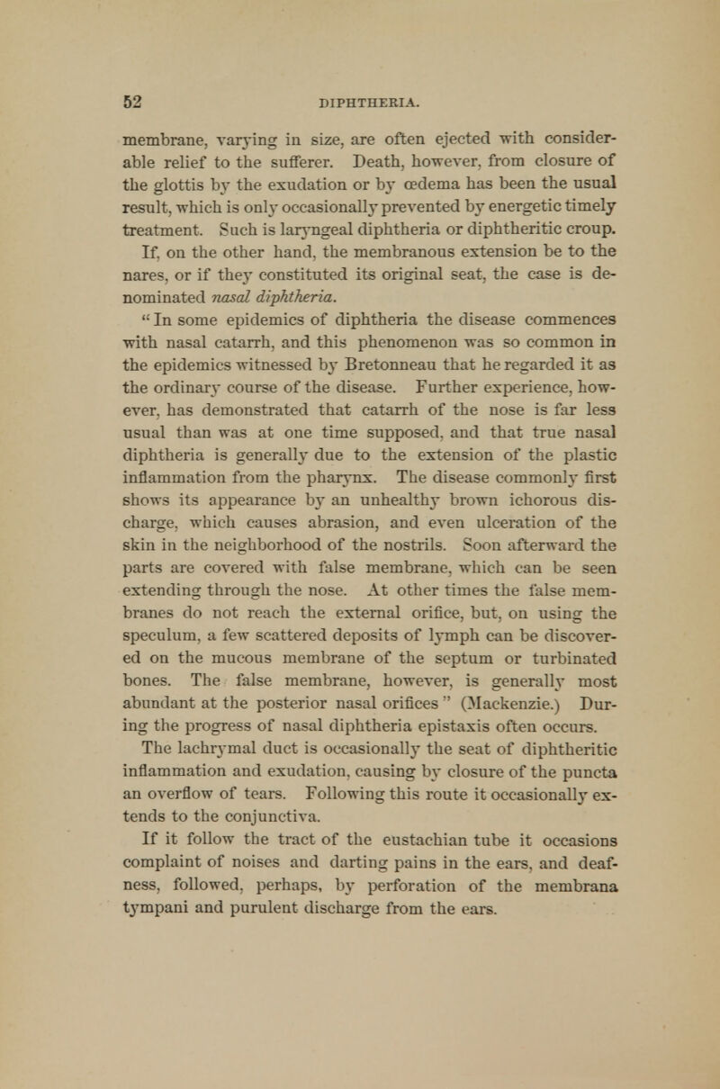 membrane, varying in size, are often ejected with consider- able relief to the sufferer. Death, however, from closure of the glottis by the exudation or by oedema has been the usual result, which is only occasionally prevented by energetic timely treatment. Such is laryngeal diphtheria or diphtheritic croup. If. on the other hand, the membranous extension be to the nares. or if they constituted its original seat, the case is de- nominated nasal diphtheria.  In some epidemics of diphtheria the disease commences with nasal catarrh, and this phenomenon was so common in the epidemics witnessed by Bretonneau that he regarded it as the ordinary course of the disease. Further experience, how- ever, has demonstrated that catarrh of the nose is far less usual than was at one time supposed, and that true nasal diphtheria is generalh* due to the extension of the plastic inflammation from the pharynx. The disease commonly first shows its appearance b}~ an unhealthy brown ichorous dis- charge, which causes abrasion, and even ulceration of the skin in the neighborhood of the nostrils. Soon afterward the parts are covered with false membrane, which can be seen extending through the nose. At other times the false mem- branes do not reach the external orifice, but, on using the speculum, a few scattered deposits of lymph can be discover- ed on the mucous membrane of the septum or turbinated bones. The false membrane, however, is generally most abundant at the posterior nasal orifices  (Mackenzie.) Dur- ing the progress of nasal diphtheria epistaxis often occurs. The lachrymal duct is occasionally the seat of diphtheritic inflammation and exudation, causing by closure of the puncta an overflow of tears. Following this route it occasional!}' ex- tends to the conjunctiva. If it follow the tract of the eustachian tube it occasions complaint of noises and darting pains in the ears, and deaf- ness, followed, perhaps, by perforation of the membrana tympani and purulent discharge from the ears.