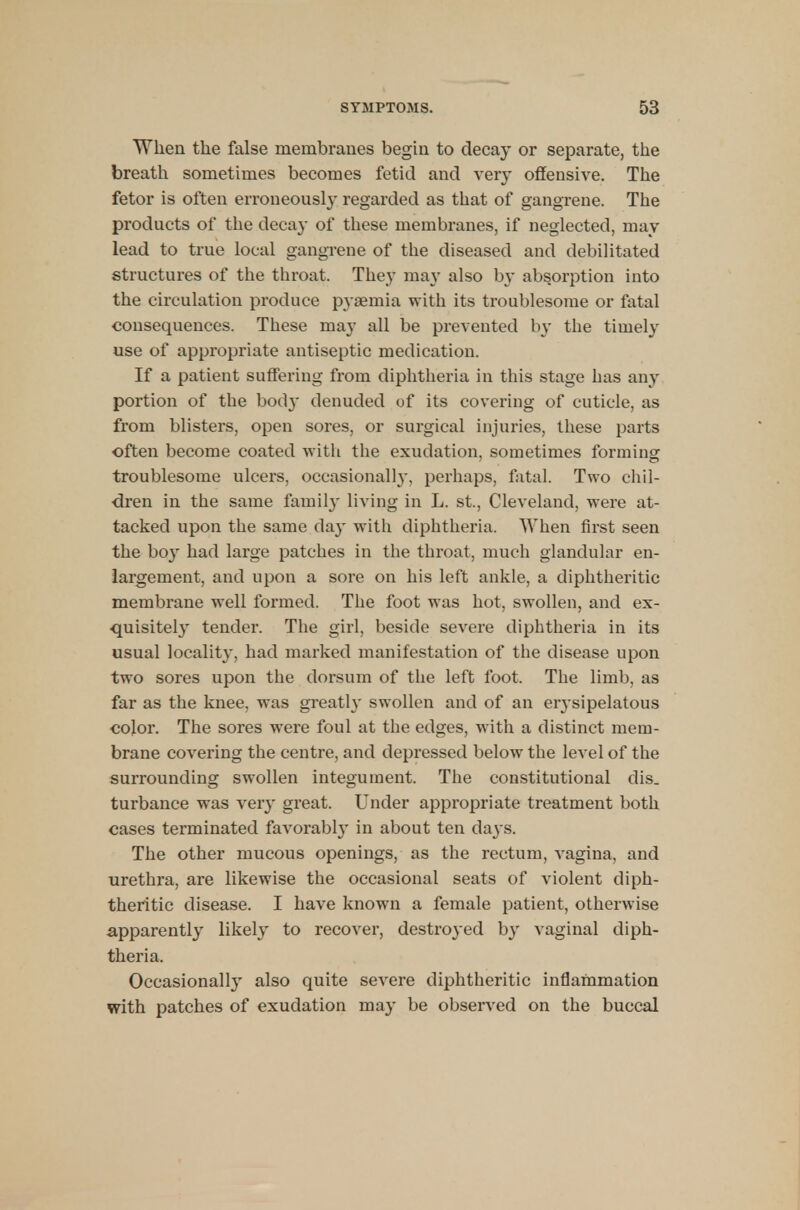 When the false membranes begin to decay or separate, the breath sometimes becomes fetid and very offensive. The fetor is often erroneously regarded as that of gangrene. The products of the decay of these membranes, if neglected, may lead to true local gangrene of the diseased and debilitated structures of the throat. They may also by absorption into the circulation produce pyaemia with its troublesome or fatal consequences. These may all be prevented by the timely use of appropriate antiseptic medication. If a patient suffering from diphtheria in this stage has any portion of the bod}- denuded of its covering of cuticle, as from blisters, open sores, or surgical injuries, these parts often become coated with the exudation, sometimes forming troublesome ulcers, occasionally, perhaps, fatal. Two chil- dren in the same family living in L. st., Cleveland, were at- tacked upon the same da}- with diphtheria. When first seen the boy had large patches in the throat, much glandular en- largement, and upon a sore on his left ankle, a diphtheritic membrane well formed. The foot was hot, swollen, and ex- quisitely tender. The girl, beside severe diphtheria in its usual locality, had marked manifestation of the disease upon two sores upon the dorsum of the left foot. The limb, as far as the knee, was greatly swollen and of an eiysipelatous color. The sores were foul at the edges, with a distinct mem- brane covering the centre, and depressed below the level of the surrounding swollen integument. The constitutional dis. turbance was very great. Under appropriate treatment both cases terminated favorably in about ten days. The other mucous openings, as the rectum, vagina, and urethra, are likewise the occasional seats of violent diph- theritic disease. I have known a female patient, otherwise apparently likely to recover, destroyed by vaginal diph- theria, Occasionally also quite severe diphtheritic inflammation with patches of exudation may be observed on the buccal