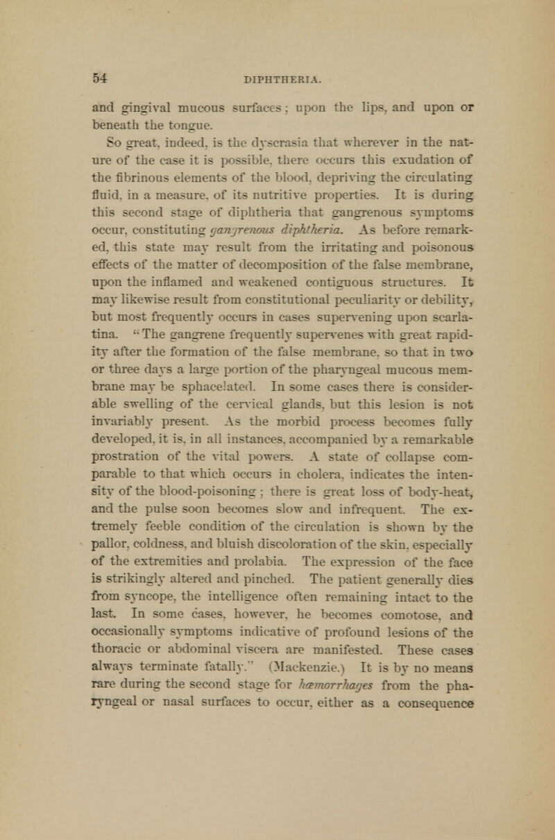 and gingival mucous surfaces: upon the lips, and upon or beneath the tongue. So great, indeed, is the dyscrasia that wherever in the nat- ure of the case it is possible, there occurs this exudation of the fibrinous elements of the blood, depriving the circulating fluid, in a measure, of its nutritive properties. It is during this second stage of diphtheria that gangrenous symptoms occur, constituting (janjrenoiis diphtheria. As before remark- ed, this state may result from the irritating and poisonous effects of the matter of decomposition of the false membrane, upon the inflamed and weakened contiguous structures. It may likewise result from constitutional peculiarity or debility, but most frequently occurs in cases supervening upon scarla- tina. u The gangrene frequently supervenes with great rapid- ity after the formation of the false membrane, so that in two or three days a large portion of the pharyngeal mucous mem- brane may be sphacelated. In some cases there is consider- able swelling of the cervical glands, but this lesion is not invariably present. As the morbid process becomes fully developed, it is. in all instances, accompanied by a remarkable prostration of the vital powers. A state of collapse com- parable to that which occurs in cholera, indicates the inten- sity of the blood-poisoning ; there is great loss of body-heat, and the pulse soon becomes slow and infrequent. The ex- tremely feeble condition of the circulation is shown by the pallor, coldness, and bluish discoloration of the skin, especially of the extremities and prolabia. The expression of the face is strikingly altered and pinched. The patient generally dies from syncope, the intelligence often remaining intact to the last. In some cases, however, he becomes comotose. and occasionally symptoms indicative of profound lesions of the thoracic or abdominal viscera are manifested. These cases always terminate fatally. (Mackenzie.) It is by no means rare during the second stage for hemorrhages from the pha- ryngeal or nasal surfaces to occur, either as a consequence