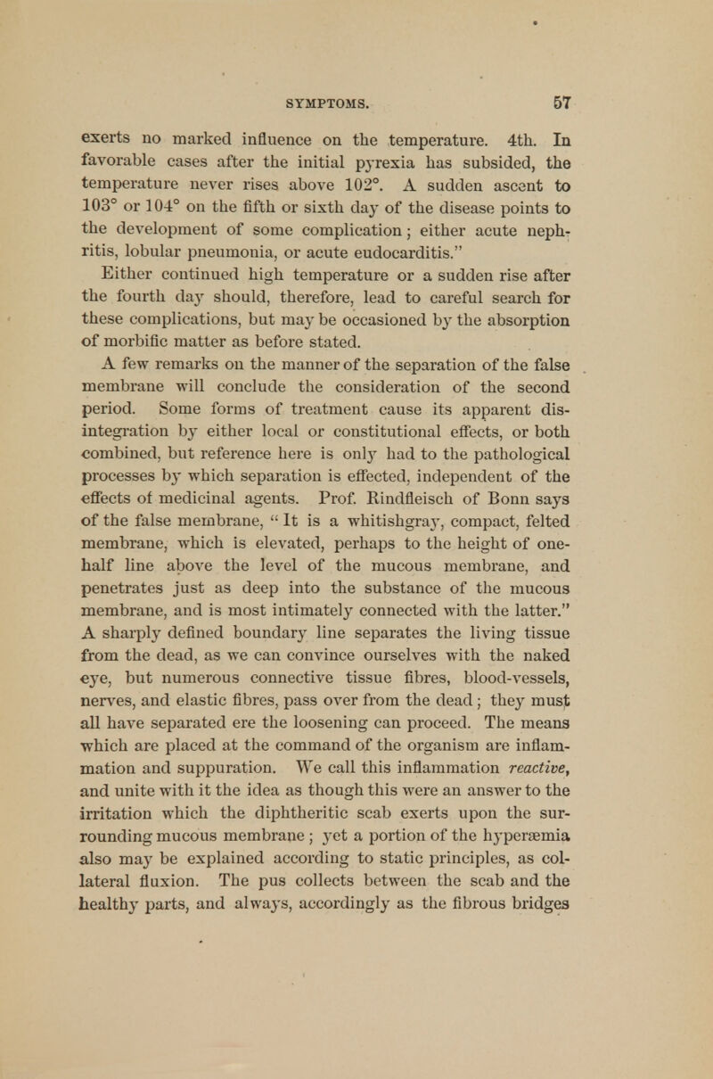 exerts no marked influence on the temperature. 4th. In favorable cases after the initial pyrexia has subsided, the temperature never rises above 102°. A sudden ascent to 103° or 104° on the fifth or sixth day of the disease points to the development of some complication ; either acute neph- ritis, lobular pneumouia, or acute eudocarditis. Either continued high temperature or a sudden rise after the fourth day should, therefore, lead to careful search for these complications, but may be occasioned by the absorption of morbific matter as before stated. A few remarks on the manner of the separation of the false membrane will conclude the consideration of the second period. Some forms of treatment cause its apparent dis- integration by either local or constitutional effects, or both combined, but reference here is onl}r had to the pathological processes by which separation is effected, independent of the effects of medicinal agents. Prof. Rinclfleisch of Bonn says of the false membrane,  It is a whitishgra}-, compact, felted membrane, which is elevated, perhaps to the height of one- half line above the level of the mucous membrane, and penetrates just as deep into the substance of the mucous membrane, and is most intimately connected with the latter. A sharply defined boundary line separates the living tissue from the dead, as we can convince ourselves with the naked eye, but numerous connective tissue fibres, blood-vessels, nerves, and elastic fibres, pass over from the dead; they must all have separated ere the loosening can proceed. The means which are placed at the command of the organism are inflam- mation and suppuration. We call this inflammation reactive, and unite with it the idea as though this were an answer to the irritation which the diphtheritic scab exerts upon the sur- rounding mucous membrane ; yet a portion of the hyperemia also may be explained according to static principles, as col- lateral fluxion. The pus collects between the scab and the healthy parts, and always, accordingly as the fibrous bridges