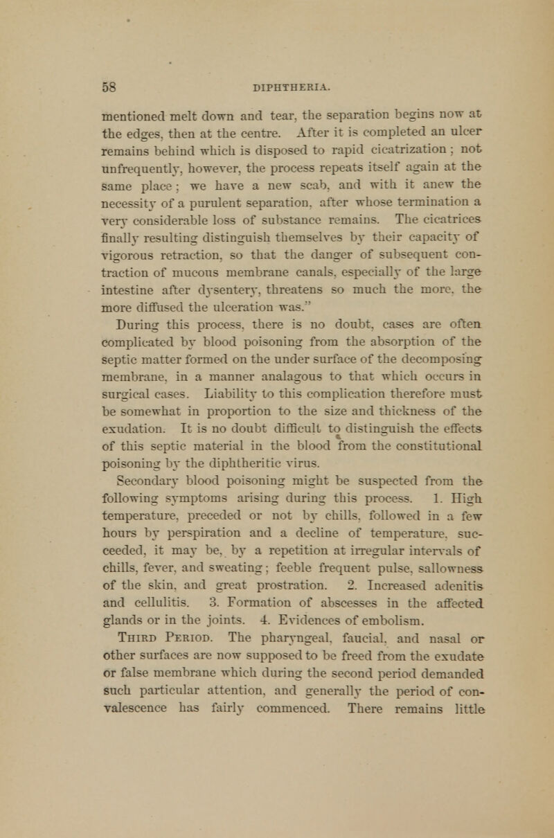 mentioned melt down and tear, the separation begins now at the edges, then at the centre. After it is completed an ulcer remains behind which is disposed to rapid cicatrization ; not unfrequently. however, the process repeats itself again at the same place ; we have a new scab, and with it anew the necessity of a purulent separation, after whose termination a very considerable loss of substance remains. The cicatrices finally resulting distinguish themselves by their capacity of vigorous retraction, so that the danger of subsequent con- traction of mucous membrane canals, especially of the large intestine after dysentery, threatens so much the more, the more diffused the ulceration was/' During this process, there is no doubt, cases are often complicated by blood poisoning from the absorption of the septic matter formed on the under surface of the decomposing membrane, in a manner analagous to that which occurs in surgical cases. Liability to this complication therefore must be somewhat in proportion to the size and thickness of the exudation. It is no doubt difficult to distinguish the effects of this septic material in the blood from the constitutional poisoning by the diphtheritic virus. Secondary blood poisoning might be suspected from the following symptoms arising during this process. 1. High temperature, preceded or not by chills, followed in a few hours by perspiration and a decline of temperature, suc- ceeded, it may be. by a repetition at irregular intervals of chills, fever, and sweating; feeble frequent pulse, sallowness of the skin, and great prostration. 2. Increased adenitis and cellulitis. 3. Formation of abscesses in the affected glands or in the joints. 4. Evidences of embolism. Third Period. The pharyngeal, faucial. and nasal or other surfaces are now supposed to be freed from the exudate or false membrane which during the second period demanded such particular attention, and generally the period of con- valescence has fairly commenced. There remains little