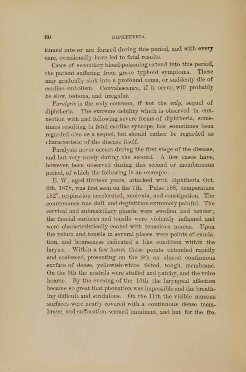 tinued into or are formed during this period, and with every care, occasional!}- have led to fatal results. Cases of secondary blood-poisoning extend into this period, the patient suffering from grave typhoid symptoms. These may gradually sink into a profound coma, or suddenly die of cardiac embolism. Convalescence, if it occur, will probably be slow, tedious, and irregular. Paralysis is the only common, if not the only, sequel of diphtheria. The extreme debility which is observed in con- nection with and following severe forms of diphtheria, some- times resulting in fatal cardiac syncope, has sometimes been regarded also as a sequel, but should rather be regarded as characteristic of the disease itself. Paralysis never occurs during the first stage of the disease, and but very rarely during the second. A few cases have, however, been observed during this second or membranous period, of which the following is an example: E. W-, aged thirteen }ears, attacked with diphtheria Oct. 6th, 1878, was first seen on the 7th. Pulse 108, temperature 102°, respiration accelerated, anorexia, and constipation. The countenance was dull, and deglutition extremely painful. The cervical and submaxillary glands were swollen and tender ; the faucial surfaces and tonsils were violently inflamed and were characteristically- coated with tenacious mucus. Upon the velum and tonsils in several places were points of exuda- tion, and hoarseness indicated a like condition within the larynx. Within a few hours these points extended rapidly and coalesced, presenting on the 8th an almost continuous surface of dense, yellowish-white, felted, tough, membrane. On the 9th the nostrils were stuffed and patchy, and the voice hoarse. By the evening of the 10th the laryngeal affection became so great that phonation was impossible and the breath- ing difficult and stridulous. On the 11th the visible mucous surfaces were nearly covered with a continuous dense mem- brane, and suffocation seemed imminent, and but for the fre-