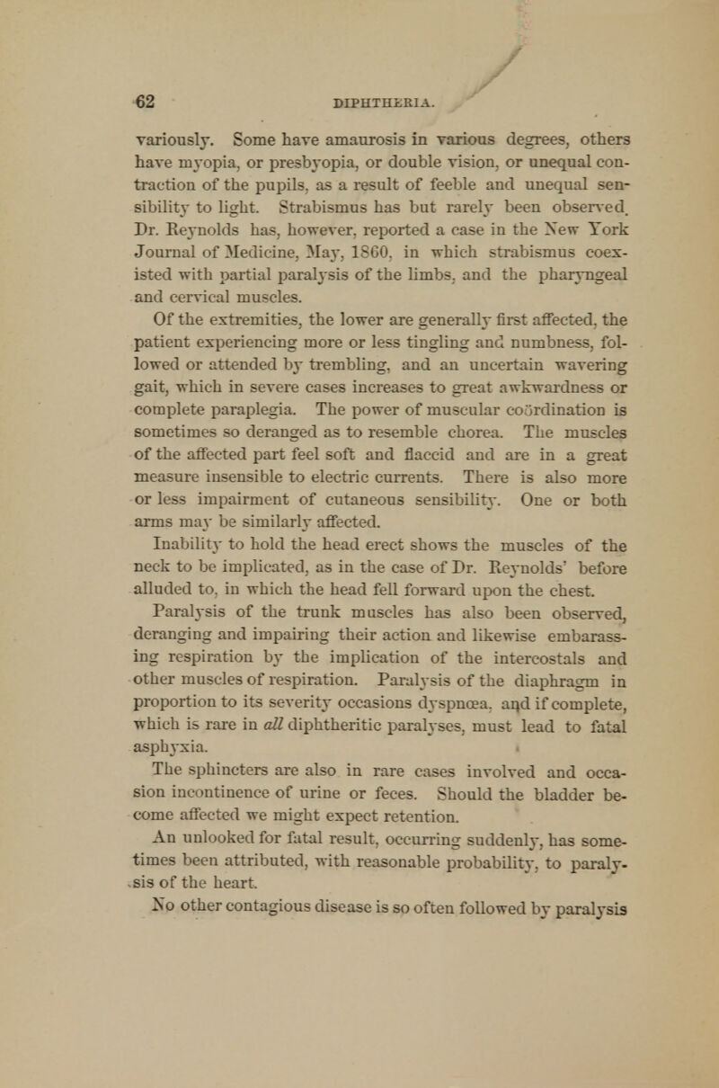 variously. Some have amaurosis in various degrees, others have myopia, or presbyopia, or double vision, or unequal con- traction of the pupils, as a result of feeble and unequal sen- sibility to light. Strabismus has but rarely been observed. Dr. Reynolds has, however, reported a case in the New York Journal of Medicine, May, 1SG0. in which strabismus coex- isted with partial paral}-sis of the limbs, and the pharyngeal and cervical muscles. Of the extremities, the lower are generally first affected, the patient experiencing more or less tingling and numbness, fol- lowed or attended by trembling, and an uncertain wavering gait, which in severe cases increases to great awkwardness or complete paraplegia. The power of muscular coordination is sometimes so deranged as to resemble chorea. The muscles of the affected part feel soft and flaccid and are in a great measure insensible to electric currents. There is also more or less impairment of cutaneous sensibility. One or both arms may be similarly affected. Inability to hold the head erect shows the muscles of the neck to be implicated, as in the case of Dr. Reynolds' before alluded to, in which the head fell forward upon the chest. Paralysis of the trunk muscles has also been observed, deranging and impairing their action and likewise embarass- ing respiration b}~ the implication of the intercostals and other muscles of respiration. Paralysis of the diaphragm in proportion to its severity occasions dyspnoea, aqd if complete, which is rare in all diphtheritic paralyses, must lead to fatal asphyxia. The sphincters are also in rare cases involved and occa- sion incontinence of urine or feces. Should the bladder be- come affected we might expect retention. An unlooked for fatal result, occurring suddenly, has some- times been attributed, with reasonable probability, to paraly- sis of the heart. No other contagious disease is so often followed by paralysis