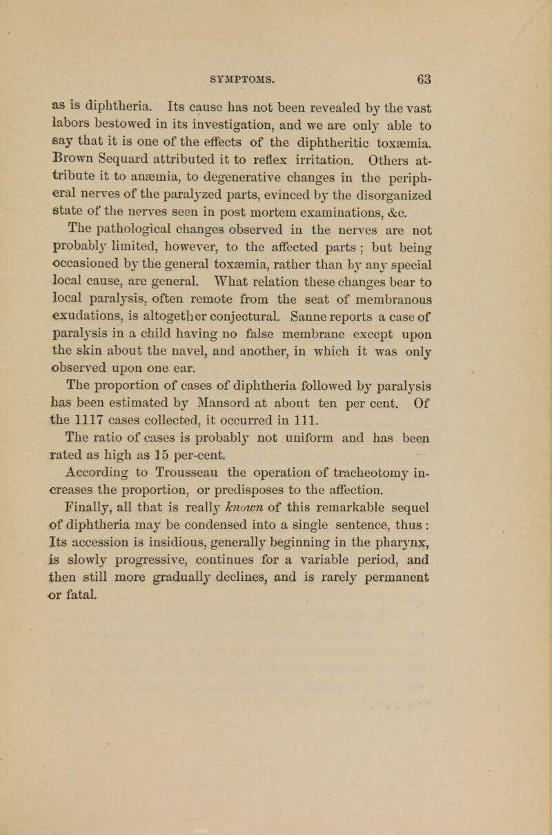 as is diphtheria. Its cause has not been revealed by the vast labors bestowed in its investigation, and we are only able to say that it is one of the effects of the diphtheritic toxaemia. Brown Sequard attributed it to reflex irritation. Others at- tribute it to anaemia, to degenerative changes in the periph- eral nerves of the paralyzed parts, evinced by the disorganized state of the nerves seen in post mortem examinations, &c. The pathological changes observed in the nerves are not probably limited, however, to the affected parts ; but being occasioned by the general toxaemia, rather than by any special local cause, are general. What relation these changes bear to local paralysis, often remote from the seat of membranous exudations, is altogether conjectural. Sanne reports a case of paralysis in a child having no false membrane except upon the skin about the navel, and another, in which it was only observed upon one ear. The proportion of cases of diphtheria followed by paralysis has been estimated by Mansord at about ten per cent. Of the 1117 cases collected, it occurred in 111. The ratio of cases is probably not uniform and has been rated as high as 15 per-cent. According to Trousseau the operation of tracheotomy in- creases the proportion, or predisposes to the affection. Finally, all that is really known of this remarkable sequel of diphtheria may be condensed into a single sentence, thus : Its accession is insidious, generally beginning in the pharynx, is slowly progressive, continues for a variable period, and then still more gradually declines, and is rarely permanent or fatal.