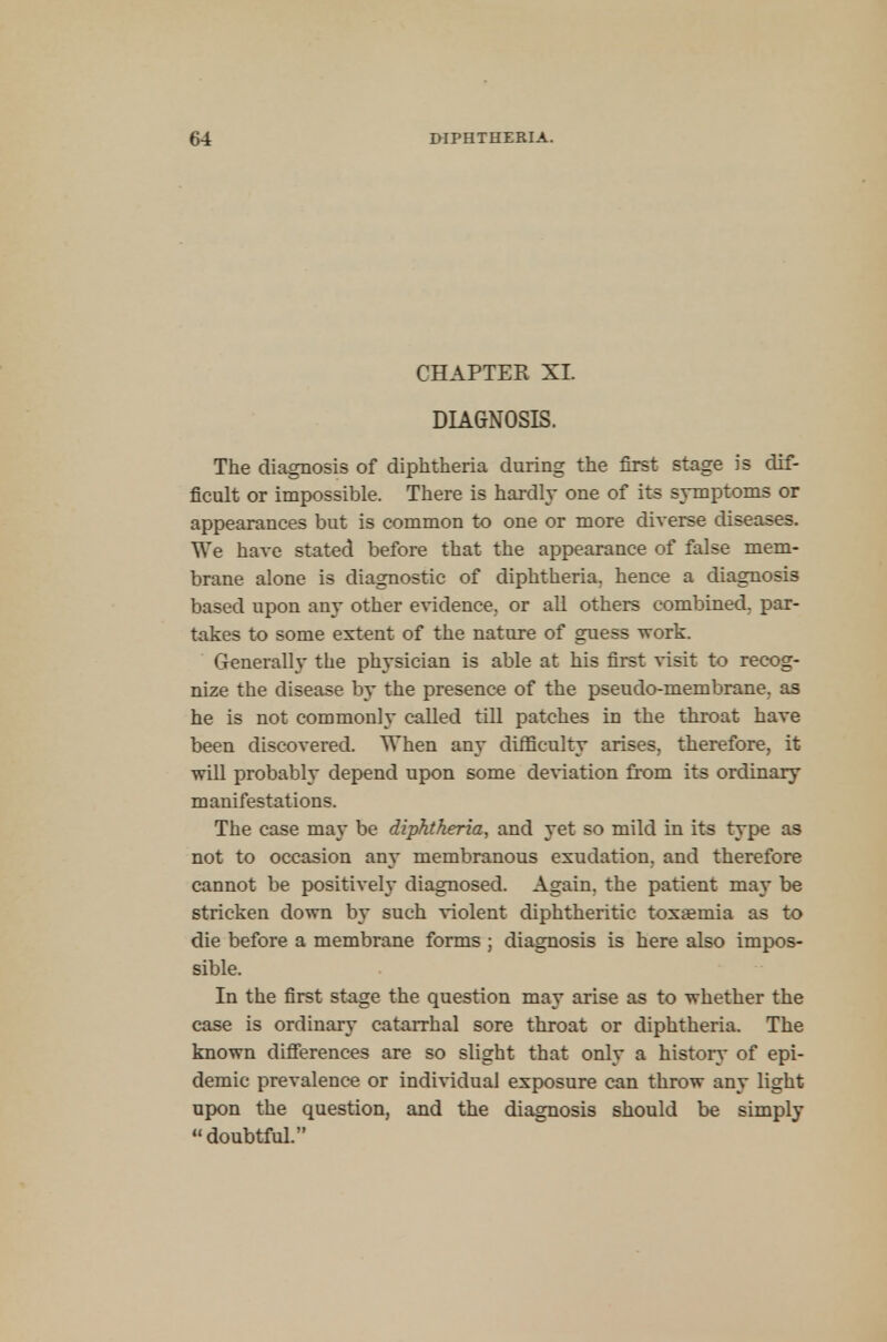 CHAPTER XL DIAGNOSIS. The diagnosis of diphtheria during the first stage is dif- ficult or impossible. There is hardly one of its symptoms or appearances but is common to one or more diverse diseases. We have stated before that the appearance of false mem- brane alone is diagnostic of diphtheria, hence a diagnosis based upon any other evidence, or all others combined, par- takes to some extent of the nature of guess work. Generally the physician is able at his first visit to recog- nize the disease by the presence of the pseudo-membrane, as he is not commonly called till patches in the throat have been discovered. When any difficulty arises, therefore, it will probably depend upon some deviation from its ordinary manifestations. The case may be diphtheria, and yet so mild in its type as not to occasion an}* membranous exudation, and therefore cannot be positivel}* diagnosed. Again, the patient may be stricken down by such violent diphtheritic toxaemia as to die before a membrane forms ; diagnosis is here also impos- sible. In the first stage the question may arise as to whether the case is ordinary catarrhal sore throat or diphtheria. The known differences are so slight that only a history of epi- demic prevalence or individual exposure can throw any light upon the question, and the diagnosis should be simply doubtful.