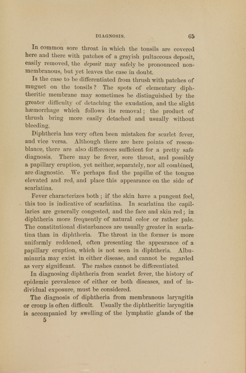 In common sore throat in which the tonsils are covered here and there with patches of a grayish pultaceous deposit, easily removed, the deposit may safely be pronounced non- membranous, but yet leaves the case in doubt. Is the case to be differentiated from thrush with patches of muguet on the tonsils? The spots of elementary diph- theritic membrane may sometimes be distinguished by the greater difficulty of detaching the exudation, and the slight haemorrhage which follows its removal; the product of thrush bring more easily detached and usually without bleeding. Diphtheria has very often been mistaken for scarlet fever, and vice versa. Although there are here points of resem- blance, there are also differences sufficient for a pretty safe diagnosis. There may be fever, sore throat, and possibly a papillary eruption, yet neither, separately, nor all combined, are diagnostic. We perhaps find the papillae of the tongue elevated and red, and place this appearance on the side of scarlatina. Fever characterizes both ; if the skin have a pungent feel, this too is indicative of scarlatina. In scarlatina the capil- laries are generalh* congested, and the face and skin red; in diphtheria more frequently of natural color or rather pale. The constitutional disturbances are usuall}- greater in scarla- tina than in diphtheria. The throat in the former is more uniformly reddened, often presenting the appearance of a papillary eruption, which is not seen in diphtheria. Albu- minuria may exist in either disease, and cannot be regarded as very significant. The rashes cannot be differentiated. In diagnosing diphtheria from scarlet fever, the history of epidemic prevalence of either or both diseases, and of in- dividual exposure, must be considered. The diagnosis of diphtheria from membranous larjmgitis or croup is often difficult. Usually the diphtheritic laryngitis is accompanied by swelling of the lymphatic glands of the