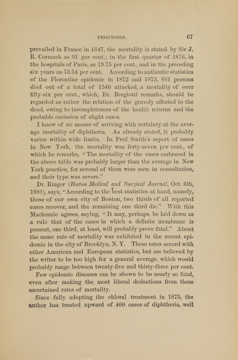 PROGNOSIS. G7 prevailed in France in 18-47, the mortality is stated b}T Sir J. R. Cormack as 91 per cent.; in the first quarter of 1876, in the hospitals of Paris, as 79.75 per cent, and in the preceding six years as 7G.5-4 per cent. According to authentic statistics of the Florentine epidemic in 1872 and 1873, 8S1 persons died out of a total of 154G attacked, a mortality of over fifty-six per cent., which, Dr. Bergiotti remarks, should be regarded as rather the relation of the gravely affected to the dead, owing to incompleteness of the health returns and the probable omission of slight cases. I know of no means of arriving with certainty at the aver- age mortality of diphtheria. As already stated, it probably varies within wide limits. In Prof. Smith's report of cases in New York, the mortality was forty-seven per cent., of which he remarks,  The mortality of the cases embraced in the above table was probably larger than the average in New York practice, for several of them were seen in consultation, and their t^-pe was severe. Dr. Ringer (Boston Medical and Surjical Journal, Oct. Gth, 1881), says, According to the best statistics at hand, namely, those of our own city of Boston, two thirds of all reported cases recover, and the remaining one third die. With this Mackenzie agrees, saying, It may, perhaps, be laid down as a, rule that of the cases in which a definite membrane is present, one third, at least, will probably prove fatal. About the same rate of mortality was exhibited in the recent epi- demic in the city of Brooklyn, N. Y. These rates accord with other American and European statistics, but are believed by the writer to be too high for a general average, which would probably range between twenty-five and thirty-three per cent. Few epidemic diseases can be shown to be nearly so fatal, even after making the most liberal deductions from these ascertained rates of mortality. Since fully adopting the chloral treatment in 1875, the author has treated upward of 400 cases of diphtheria, well