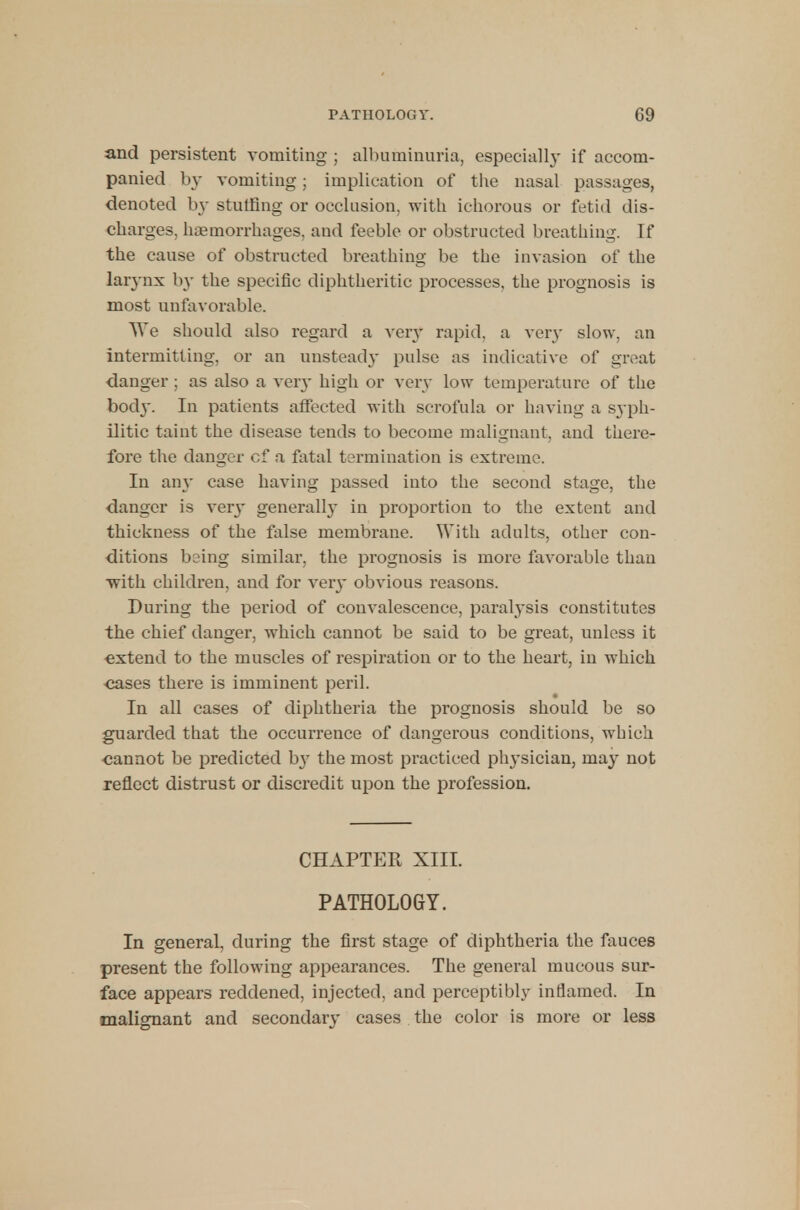 and persistent vomiting ; albuminuria, especially if accom- panied by vomiting; implication of the nasal passages, denoted b}- stuffing or occlusion, with ichorous or fetid dis- charges, haemorrhages, and feeble or obstructed breathing. If the cause of obstructed breathing be the invasion of the larynx by the specific diphtheritic processes, the prognosis is most unfavorable. We should also regard a very rapid, a ver}- slow, an intermitting, or an unsteady pulse as indicative of great danger ; as also a very high or very low temperature of the body. In patients affected with scrofula or having a syph- ilitic taint the disease tends to become malignant, and there- fore the danger of a fatal termination is extreme. In ain' case having passed into the second stage, the danger is very generalby in proportion to the extent and thickness of the false membrane. With adults, other con- ditions being similar, the prognosis is more favorable than with children, and for very obvious reasons. During the period of convalescence, paralysis constitutes the chief danger, which cannot be said to be great, unless it extend to the muscles of respiration or to the heart, in which cases there is imminent peril. In all cases of diphtheria the prognosis should be so guarded that the occurrence of dangerous conditions, which cannot be predicted by the most practiced physician, may not reflect distrust or discredit upon the profession. CHAPTER XIII. PATHOLOGY. In general, during the first stage of diphtheria the fauces present the following appearances. The general mucous sur- face appears reddened, injected, and perceptibly inflamed. In malignant and secondary cases the color is more or less