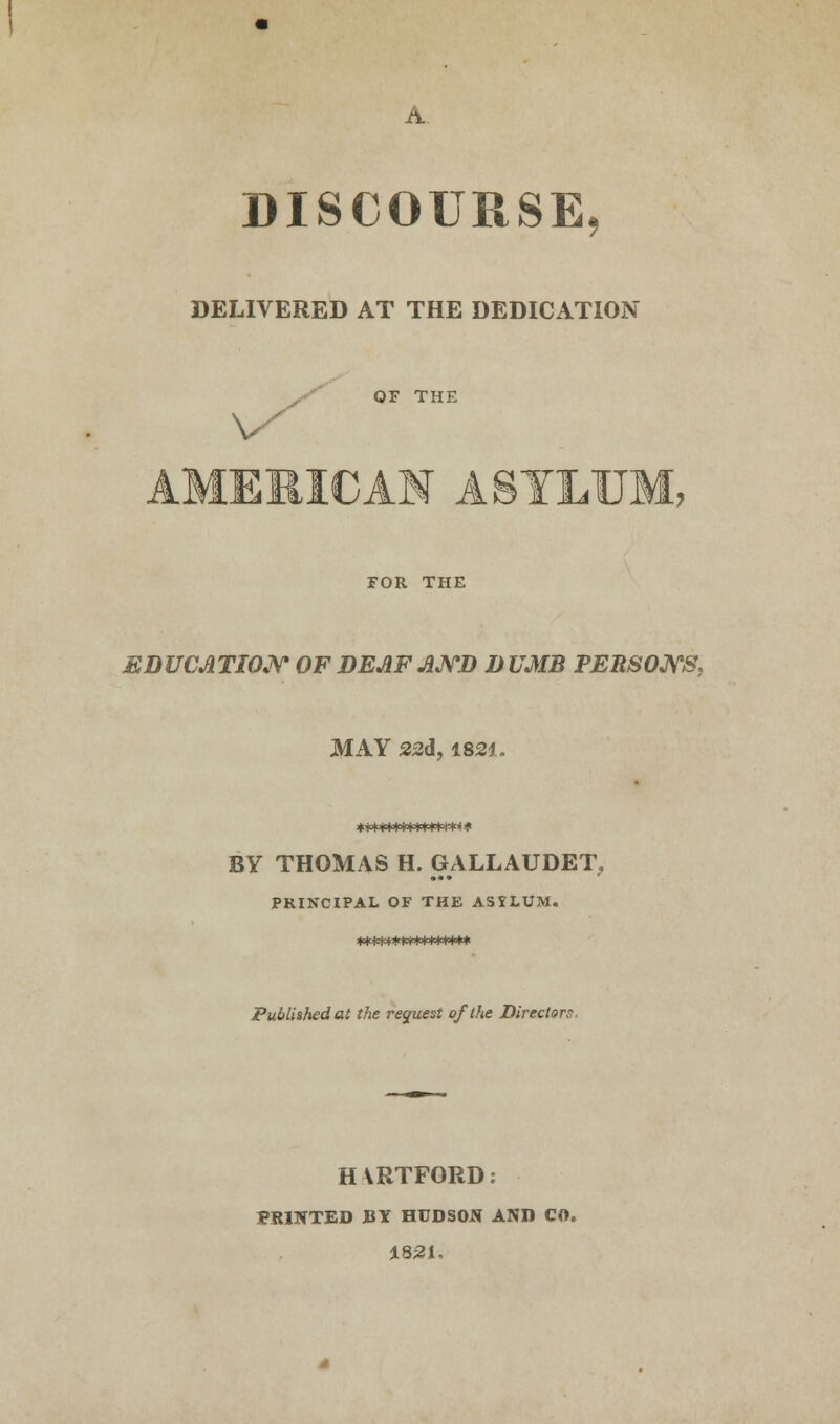 DISCOURSE, DELIVERED AT THE DEDICATION OF THE AMEMICAM ASYLUM, FOR THE EDUCATION OF DEAF AND D UMB PERSONS, MAY 22d, 1821. BY THOMAS H. GALLAUDET, PRINCIPAL OF THE ASXLUM. *************** Published at the request of the Directors. HARTFORD: PRINTED BY HUDSON AND CO. 1821,