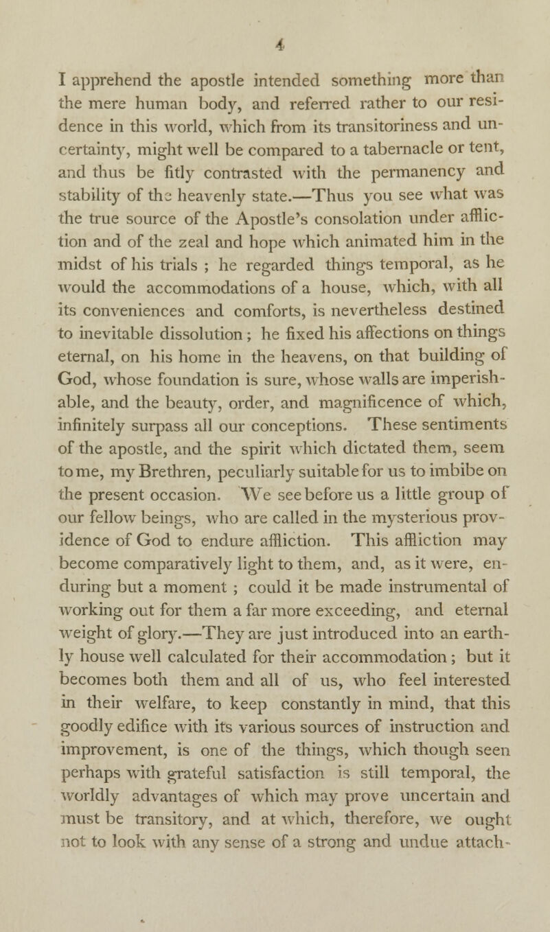 I apprehend the apostle intended something more than the mere human body, and referred rather to our resi- dence in this world, which from its transitoriness and un- certainty, might well be compared to a tabernacle or tent, and thus be fitly contrasted with the permanency and stability of the; heavenly state.—Thus you see what was the true source of the Apostle's consolation under afflic- tion and of the zeal and hope which animated him in the midst of his trials ; he regarded things temporal, as he would the accommodations of a house, which, with all its conveniences and comforts, is nevertheless destined to inevitable dissolution ; he fixed his affections on things eternal, on his home in the heavens, on that building of God, whose foundation is sure, whose walls are imperish- able, and the beauty, order, and magnificence of which, infinitely surpass all our conceptions. These sentiments of the apostle, and the spirit which dictated them, seem tome, my Brethren, peculiarly suitable for us to imbibe on the present occasion. 'We see before us a little group of our fellow beings, who are called in the mysterious prov- idence of God to endure affliction. This affliction may become comparatively light to them, and, as it were, en- during but a moment ; could it be made instrumental of working out for them a far more exceeding, and eternal weight of glory.—They are just introduced into an earth- ly house well calculated for their accommodation ; but it becomes both them and all of us, who feel interested in their welfare, to keep constantly in mind, that this goodly edifice with its various sources of instruction and improvement, is one of the things, which though seen perhaps with grateful satisfaction is still temporal, the worldly advantages of which may prove uncertain and must be transitory, and at which, therefore, we ought not to look with any sense of a strong and undue attach-