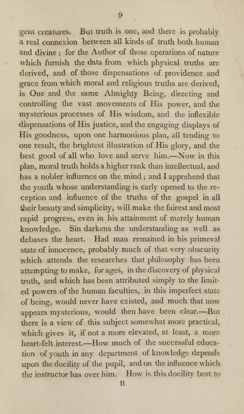 gent creatures. But truth is one, and there is probably a real connexion between all kinds of truth both human and divine ; for the Author of those operations of nature which furnish the data from which physical truths are derived, and of those dispensations of providence and grace from which moral and religious truths are derived, is One and the same Almighty Being, directing and controlling the vast movements of His power, and the mysterious processes of His wisdom, and the inflexible dispensations of His justice, and the engaging displays of His goodness, upon one harmonious plan, all tending to one result, the brightest illustration of His glory, and the best good of all who love and serve him.—Now in this plan, moral truth holds a higher rank than intellectual, and has a nobler influence on the mind ; and I apprehend that the youth whose understanding is early opened to the re- ception and influence of the truths of the gospel in all their beauty and simplicity, will make the fairest and most rapid progress, even in his attainment of merely human knowledge. Sin darkens the understanding as well as debases the heart. Had man remained in his primeval state of innocence, probably much of that very obscurity which attends the researches that philosophy has been attempting to make, for age3, in the discovery of physical truth, and which has been attributed simply to the limit- ed powers of the human faculties, in this imperfect state of being, would never have existed, and much that now appears mysterious, would then have been clear.—But there is a view of this subject somewhat more practical, which gives it, if not a more elevated, at least, a more heart-felt interest.—How much of the successful educa- tion of youth in any department of knowledge depends upon the docility of the pupil, and on the influence which the instructor has over him. How is this docility best to B