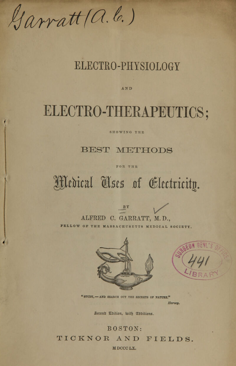 itjcurraMfrt- & ) ELECTRO-PHYSIOLOGY ELECTRO-THERAPEUTICS; SHOWING T II E BEST METHODS FOR THE rirfraJ Mm at (faltttxitity. ALFRED C. GAREATT, M.D., FELLOW OF THE MASSACHUSETTS MEDICAL SOCIETY. STUDY, — AND SEARCH OUT TnE SECRETS OP NATURE. Harvey. SmmlJ Coition, fottfj atj&ittons. BOSTON: TICKNOK AND FIELDS MDCCCLX.