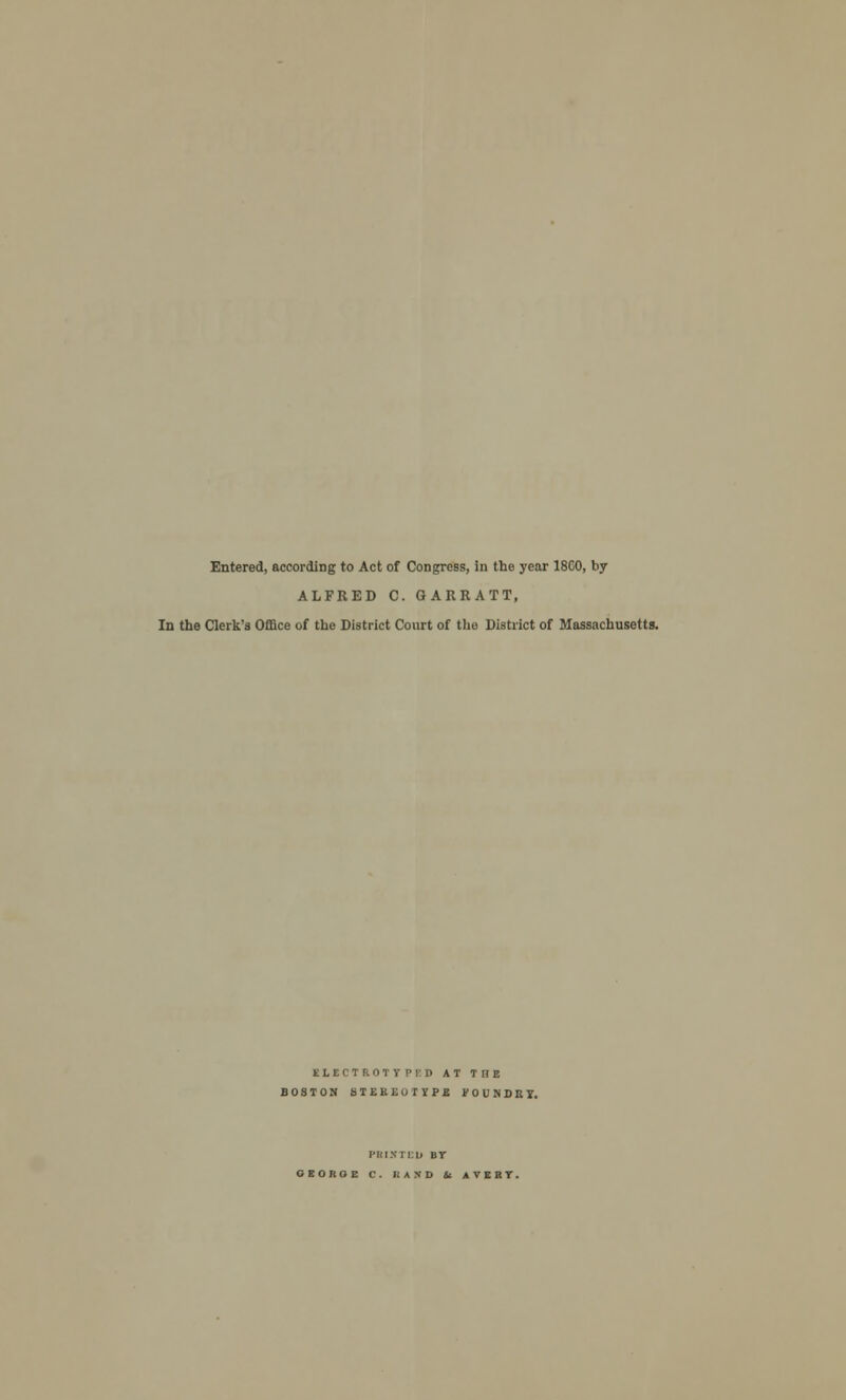 Entered, according to Act of Congress, in the year 18C0, by ALFRED C. GARRATT, In the Clerk's Office of the District Court of the District of Massachusetts. ELECTROTYPED AT THE BOSTON STEREOTYPE FOUNDRY. I'KIN I Ell BY GBOROE C. liA.VD U AVERY.