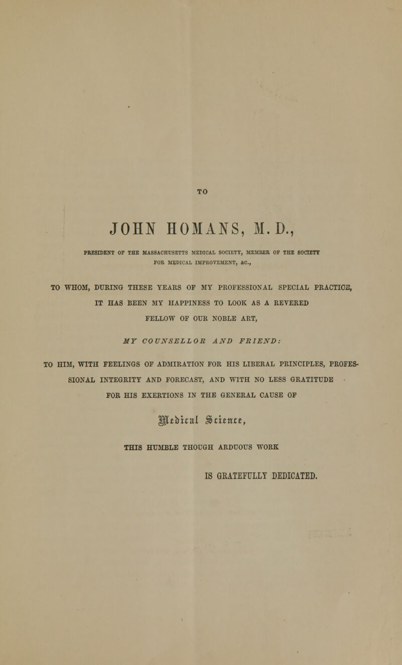 TO JOHN HOMANS, M. D., PRESIDENT OF THE MASSACHUSETTS MEDICAL SOCIETY, MEMBER OP THE SOCIETY FOR MEDICAL IMPROVEMENT, AC, TO WHOM, DURING THESE YEARS OF MY PROFESSIONAL SPECIAL PRACTICE, IT HAS BEEN MY HAPPINESS TO LOOK AS A REVERED FELLOW OF OUR NOBLE ART, MY COUNSELLOR AND FRIEND: TO HIM, WITH FEELINGS OF ADMIRATION FOR HIS LIBERAL PRINCIPLES, PROFES- SIONAL INTEGRITY AND FORECAST, AND WITH NO LESS GRATITUDE FOR HIS EXERTIONS IN THE GENERAL CAUSE OF [tirual Stxtxtzt, THIS HUMBLE THOUGH ARDUOUS WORK IS GRATEFULLY DEDICATED.