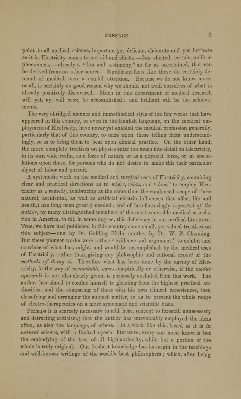 point in all medical science, important yet delicate, elaborate and yet intricate as it is, Electricity comes to our aid and elicits, — has elicited, certain uniform phenomena, — already a  law and testimony, so far as ascertained, that can be derived from no other source. Significant facts like these do certainly de- mand of medical men a carjsful attention. Because we do not know more, or all, is certainly no good reason why we should not avail ourselves of what is already positively discovered. Much in this department of medical research will yet, ay, will soon, be accomplished; and brilliant will be the achieve- ments. The very abridged manner and immethodical style of the few works that have appeared in this country, or even in the English language, on the medical em- ployment of Electricity, have never yet enabled the medical profession generally, particularly that of this country, to seize upon these telling facts understand- ing^, so as to bring them to bear upon clinical practice. On the other hand, the more complete treatises on physics enter too much into detail on Electricity, in its own wide l'ealm, as a force of nature, or as a physical force, or in specu- lations upon these, for persons who do not desire to make this their particular object of labor and pursuit. A systematic work on the medical and surgical uses of Electricity, containing clear and practical directions as to where, tvhen, and  how, to employ Elec- tricity as a remedy, (embracing at the same time the condensed scope of those natural, accidental, as well as artificial electric influences that affect life and health,) has long been greatly needed; and of late flatteringly requested of the author, by many distinguished members of the most venerable medical associa- tion in America, to fill, in some degree, this deficiency in our medical literature. True, we have had published in this country some small, yet valued treatises on this subject—one by Dr. Golding Bird; another by Dr. W. F. Channing. But these pioneer works were rather  evidence and argument, to exhibit and convince of what has, might, and would be accomplished by the medical uses of Electricity, rather than,giving any philosophic and rational expose of the methods of doing it. Therefore what has been done by the agency of Elec- tricity, in the way of remarkable cures, empirically or otherwise, if the modus operandi is not also clearly given, is purposely excluded from this work. The author has aimed to confine himself to gleaning from the highest practical au- thorities, and the comparing of these with his own clinical experiences, then classifying and arranging the subject matter, so as to present the whole range of electro-therapeutics on a more systematic and scientific basis. Perhaps it is scarcely necessary to add here, (except to forestall unnecessary and detracting criticism,) that the author has unavoidably employed the ideas often, as also the language, of others. In a work like this, based as it is in natural science, with a limited special literature, every one must know is but the embodying of the best of all high authority, while but a portion of the whole is truly original. Our freshest knowledge has its origin in the teachings and well-known writings of the world's best philosophers; which, after being