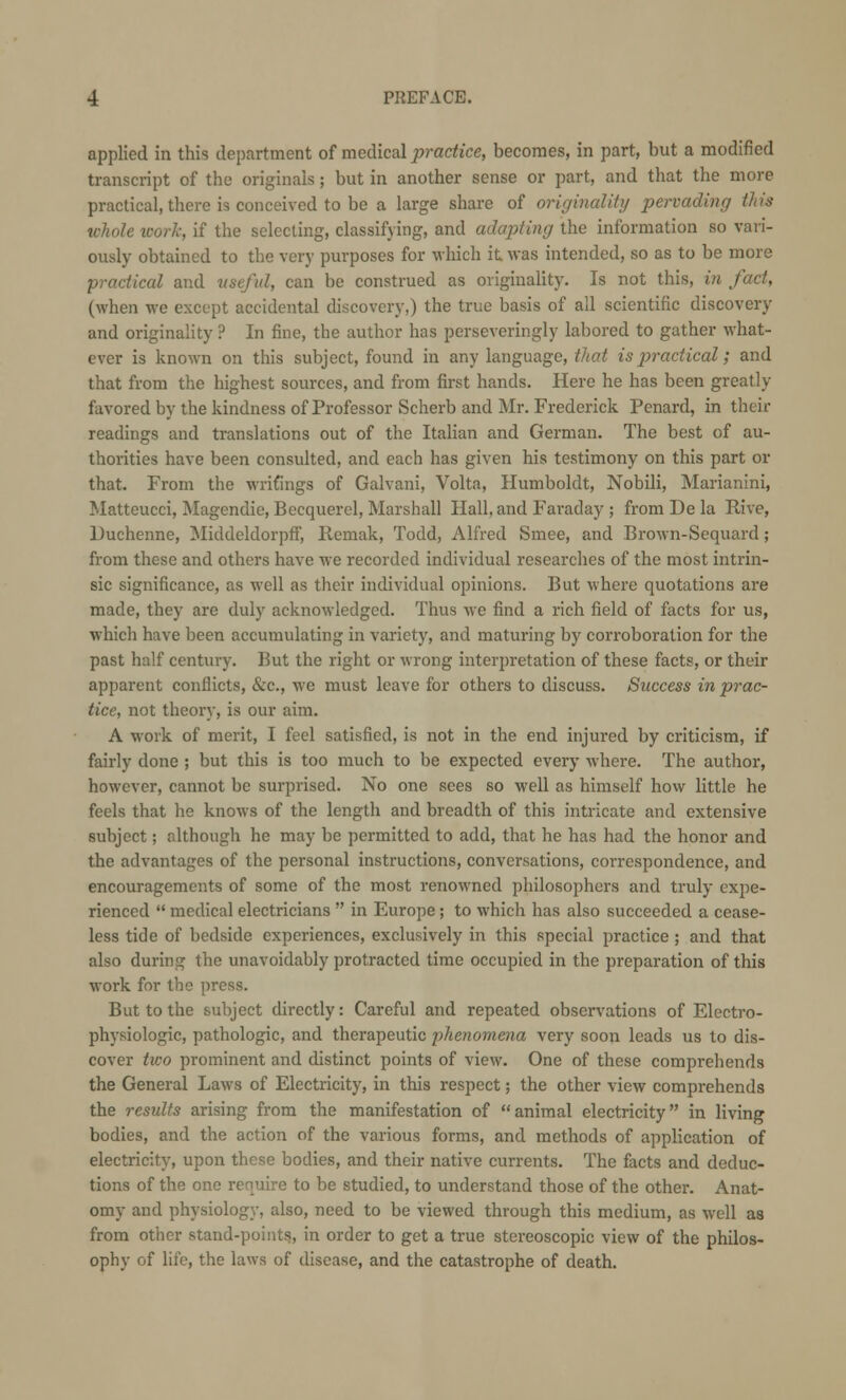 applied in this department of medical practice, becomes, in part, but a modified transcript of the originals; but in another sense or part, and that the more practical, there is conceived to be a large share of originality pervading this whole work, if the selecting, classifying, and adapting the information so vari- ously obtained to the very purposes for which it was intended, so as to be more practical and useful, can be construed as originality. Is not this, in fact, (when we except accidental discovery,) the true basis of all scientific discovery and originality ? In fine, the author has perseveringly labored to gather what- ever is known on this subject, found in any language, thai is practical; and that from the highest sources, and from first hands. Here he has been greatly favored by the kindness of Professor Scherb and Mr. Frederick Penard, in their readings and translations out of the Italian and German. The best of au- thorities have been consulted, and each has given his testimony on this part or that. From the writings of Galvani, Volta, Humboldt, Nobili, Marianini, Matteucci, Magendie, Becquerel, Marshall Hall, and Faraday ; from De la Rive, Duchenne, MiddeldorpfF, Remak, Todd, Alfred Smee, and Brown-Sequard; from these and others have we recorded individual researches of the most intrin- sic significance, as well as their individual opinions. But where quotations are made, they are duly acknowledged. Thus we find a rich field of facts for us, which have been accumulating in variety, and maturing by corroboration for the past half century. But the right or wrong interpretation of these facts, or their apparent conflicts, &c, we must leave for others to discuss. Success in prac- tice, not theory, is our aim. A work of merit, I feel satisfied, is not in the end injured by criticism, if fairly done ; but this is too much to be expected every where. The author, however, cannot be surprised. No one sees so well as himself how little he feels that he knows of the length and breadth of this intricate and extensive subject; although he may be permitted to add, that he has had the honor and the advantages of the personal instructions, conversations, correspondence, and encouragements of some of the most renowned philosophers and truly expe- rienced  medical electricians  in Europe; to which has also succeeded a cease- less tide of bedside experiences, exclusively in this special practice ; and that also during the unavoidably protracted time occupied in the preparation of this work for the press. But to the subject directly: Careful and repeated observations of Electro- physiologic, pathologic, and therapeutic phenomena very soon leads us to dis- cover two prominent and distinct points of view. One of these comprehends the General Laws of Electricity, in this respect; the other view comprehends the results arising from the manifestation of animal electricity in living bodies, and the action of the various forms, and methods of application of electricity, upon these bodies, and their native currents. The facts and deduc- tions of the one require to be studied, to understand those of the other. Anat- omy and physiology, also, need to be viewed through this medium, as well as from other stand-points, in order to get a true stereoscopic view of the philos- ophy of life, the laws of disease, and the catastrophe of death.