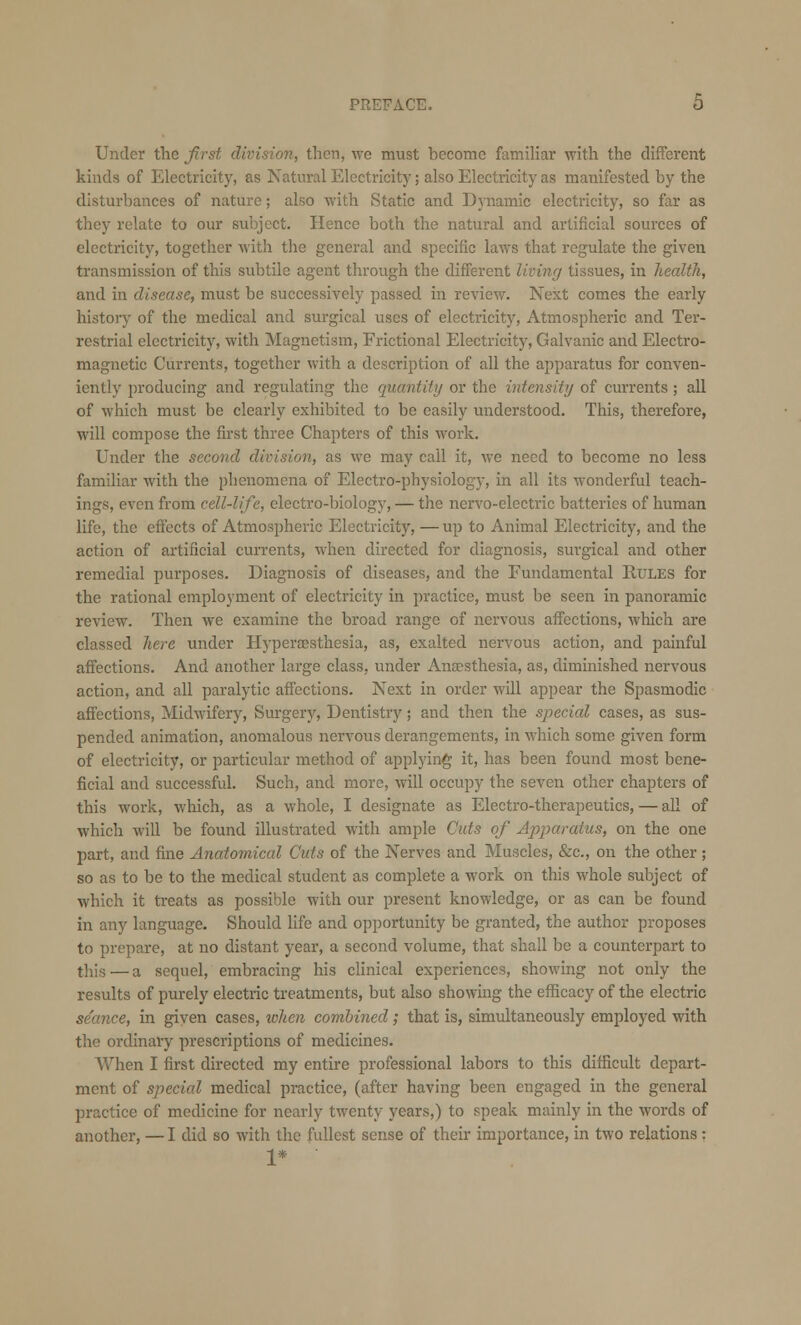 Under the first division, then, we must become familiar with the different kinds of Electricity, as Natural Electricity; also Electricity as manifested by the disturbances of nature; also with Static and Dynamic electricity, so far as they relate to our subject. Hence both the natural and artificial sources of electricity, together with the general and specific laws that regulate the given transmission of this subtile agent through the different living tissues, in health, and in disease, must be successively passed in review. Next comes the early history of the medical and surgical uses of electricity, Atmospheric and Ter- restrial electricity, with Magnetism, Frictional Electricity, Galvanic and Electro- magnetic Currents, together with a description of all the apparatus for conven- iently producing and regulating the quantify or the intensity of currents ; all of which must be clearly exhibited to be easily understood. This, therefore, will compose the first three Chapters of this work. Under the second division, as we may call it, we need to become no less familiar with the phenomena of Electro-physiology, in all its wonderful teach- ings, even from cell-life, electro-biology, — the nervo-electric batteries of human life, the effects of Atmospheric Electricity, — up to Animal Electricity, and the action of artificial currents, when directed for diagnosis, surgical and other remedial purposes. Diagnosis of diseases, and the Fundamental Rules for the rational employment of electricity in practice, must be seen in panoramic review. Then we examine the broad range of nervous affections, which are classed here under Hyperaesthesia, as, exalted nervous action, and painful affections. And another large class, under Anaesthesia, as, diminished nervous action, and all paralytic affections. Next in order will appear the Spasmodic affections, Midwifery, Surgery, Dentistry; and then the special cases, as sus- pended animation, anomalous nervous derangements, in which some given form of electricity, or particular method of applying it, has been found most bene- ficial and successful. Such, and more, will occupy the seven other chapters of this work, which, as a whole, I designate as Electro-therapeutics, — all of which will be found illustrated with ample Outs of Apparatus, on the one part, and fine Anatomical Cuts of the Nerves and Muscles, &c, on the other ; so as to be to the medical student as complete a work on this whole subject of which it treats as possible with our present knowledge, or as can be found in any language. Should life and opportunity be granted, the author proposes to prepare, at no distant year, a second volume, that shall be a counterpart to this — a sequel, embracing his clinical experiences, showing not only the results of purely electric treatments, but also showing the efficacy of the electric seance, in given cases, token combined; that is, simultaneously employed with the ordinary prescriptions of medicines. When I first directed my entire professional labors to this difficult depart- ment of special medical practice, (after having been engaged in the general practice of medicine for nearly twenty years,) to speak mainly in the words of another, — I did so with the fullest sense of their importance, in two relations: 1* ■