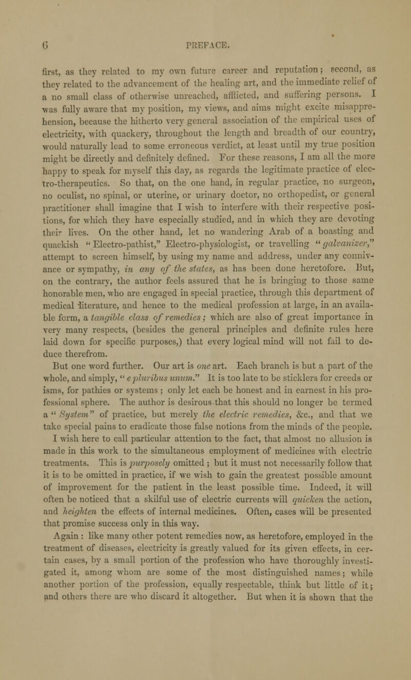 first, as they related to my own future career and reputation; second, as they related to the advancement of the healing art, and the immediate relief of a no small class of otherwise unreached, afflicted, and suffering persons. I was fully aware that my position, my views, and aims might excite misappre- hension, because the hitherto very general association of the empirical uses of electricity, with quackery, throughout the length and breadth of our country, would naturally lead to some erroneous verdict, at least until my true position might be directly and definitely defined. For these reasons, I am all the more happy to speak for myself this day, as regards the legitimate practice of elec- tro-therapeutics. So that, on the one hand, in regular practice, no surgeon, no oculist, no spinal, or uterine, or urinary doctor, no orthopedist, or general practitioner shall imagine that I wish to interfere with their respective posi- tions, for which they have especially studied, and in which they are devoting thei- lives. On the other hand, let no wandering Arab of a boasting and quackish  Electro-pathist, Electro-physiologist, or travelling  galvanizcr attempt to screen himself, by using my name and address, under any conniv- ance or sympathy, in any of the states, as has been done heretofore. But, on the contrary, the author feels assured that he is bringing to those same honorable men, who are engaged in special practice, through this department of medical -literature, and hence to the medical profession at large, in an availa- ble form, a tangible class of remedies; which are also of great importance in very many respects, (besides the general principles and definite rules here laid down for specific purposes,) that every logical mind will not fail to de- duce therefrom. But one word further. Our art is one art. Each branch is but a part of the whole, and simply,  epluribus unum. It is too late to be sticklers for creeds or isms, for pathies or systems ; only let each be honest and in earnest in his pro- fessional sphere. The author is desirous that this should no longer be termed a  System of practice, but merely the electric remedies, &c, and that we take special pains to eradicate those false notions from the minds of the people. I wish here to call particular attention to the fact, that almost no allusion is made in this work to the simultaneous employment of medicines with electric treatments. This is purposely omitted ; but it must not necessarily follow that it is to be omitted in practice, if we wish to gain the greatest possible amount of improvement for the patient in the least possible time. Indeed, it will often be noticed that a skilful use of electric currents will quicken the action, and heighten the effects of internal medicines. Often, cases will be presented that promise success only in this way. Again : like many other potent remedies now, as heretofore, employed in the treatment of diseases, electricity is greatly valued for its given effects, in cer- tain cases, by a small portion of the profession who have thoroughly investi- gated it, among whom are some of the most distinguished names; while another portion of the profession, equally respectable, think but little of it; and others there are who discard it altogether. But when it is shown that the