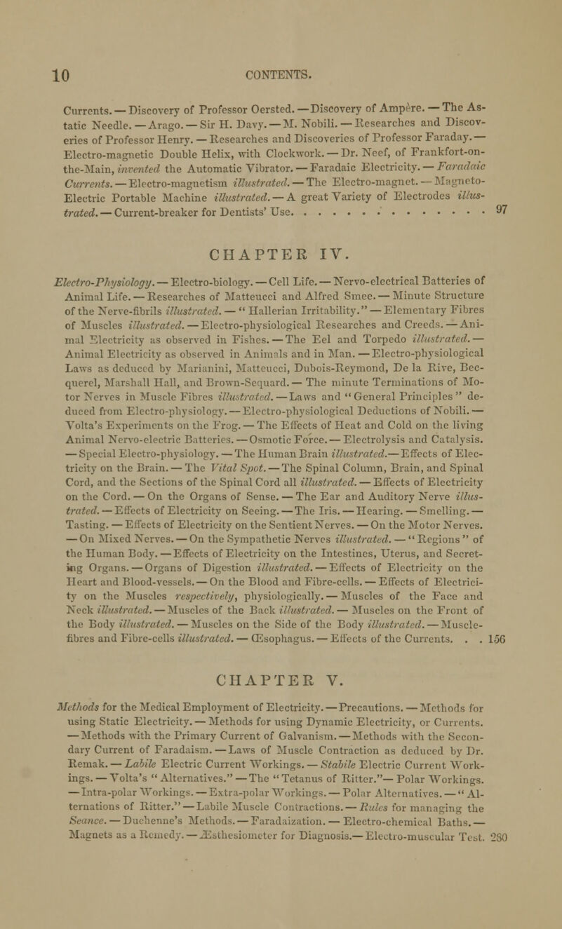 Currents. —Discovery of Professor Oersted.—Discovery of Ampere. — The As- tatic Needle. — Arago. — Sir II. Davy. —M. Nobili. — Ilcsearchcs and Discov- eries of Professor Henry. — Researches and Discoveries of Professor Faraday.— Electro-magnetic Double Helix, with Clockwork. — Dr. Neef, of Frankfort-on- the-Main, invented the Automatic Vibrator. — Faradaic Electricity. — Faradaic Currents. — Electro-magnetism illustrated. — The Electro-magnet. — Magneto- Electric Portable Machine illustrated. — A great Variety of Electrodes illus- trated.— Current-breaker for Dentists'Use 97 CHAPTER IV. Electro-Physiology. — Electro-biology. — Cell Life. —Nervo-electrical Batteries of Animal Life. — Researches of Matteucci and Alfred Smee. — Minute Structure of the Nerve-fibrils illustrated. —  Hallerian Irritability. — Elementary Fibres of Muscles illustrated.—Electro-physiological Researches and Creeds. — Ani- mal Electricity as observed in Fishes.—The Eel and Torpedo illustrated.— Animal Electricity as observed in Animals and in Man. —Electro-physiological Laws as deduced by Marianini, Matteucci, Dubois-Reymond, De la Rive, Bec- querel, Marshall Hall, and Brown-Sequard.— The minute Terminations of Mo- tor Nerves in Muscle Fibres illustrated.—Laws and  General Principles  de- duced from Electro-physiology. — Electro-physiological Deductions of Nobili.— Volta's Experiments on the Frog. — The Effects of Heat and Cold on the living Animal Nervo-clectric Batteries.—Osmotic Force. — Electrolysis and Catalysis. — Special Electro-physiology. — The Human Brain illustrated.—Effects of Elec- tricity on the Bruin. — The Vital Spot. — The Spinal Column, Brain, and Spinal Cord, and the Sections of the Spinal Cord all illustrated. — Effects of Electricity on the Cord. — On the Organs of Sense. — The Ear and Auditory Nerve illus- trated.— Effects of Electricity on Seeing. — The Iris. — Hearing. — Smelling.— Tasting. —Effects of Electricity on the Sentient Nerves. — On the Motor Nerves. — On Mixed Nerves. — On the Sympathetic Nerves illustrated. —  Regions  of the Human Body.—Effects of Electricity on the Intestines, Uterus, and Secret- kig Organs. — Organs of Digestion illustrated. — Effects of Electricity on the Heart and Blood-vessels. — On the Blood and Fibre-cells. — Effects of Electrici- ty on the Muscles respectively, physiologically. — Muscles of the Face and Neck illustrated. — Muscles of the Back illustrated.— Muscles on the Front of the Body illustrated. — Muscles on the Side of the Body illustrated. — Muscle- fibres and Fibre-cells illustrated. — CEsophagus. — Elfects of the Currents. . . 15G CHAPTER V. Met/tods for the Medical Employment of Electricity. — Precautions. —Methods for using Static Electricity. — Methods for using Dynamic Electricity, or Currents. — Methods with the Primary Current of Galvanism. — Methods with the Secon- dary Current of Faradaism.—Laws of Muscle Contraction as deduced by Dr. Remak. — Labile Electric Current Workings. — Stabile Electric Current Work- ings.— Volta's Alternatives. — The Tetanus of Ritter.—Polar Workings. — Intra-polar Workings. — Extra-polar Workings. — Polar Alternatives. —  Al- ternations of Ritter. — Labile Muscle Contractions. — Rules for managing the Seance. — Duchenne's Methods. — Faradaization. — Electro-chemical Baths. — Magnets as a Remedy.—JSsthesiometer for Diagnosis.—Electro-muscular Test. 230