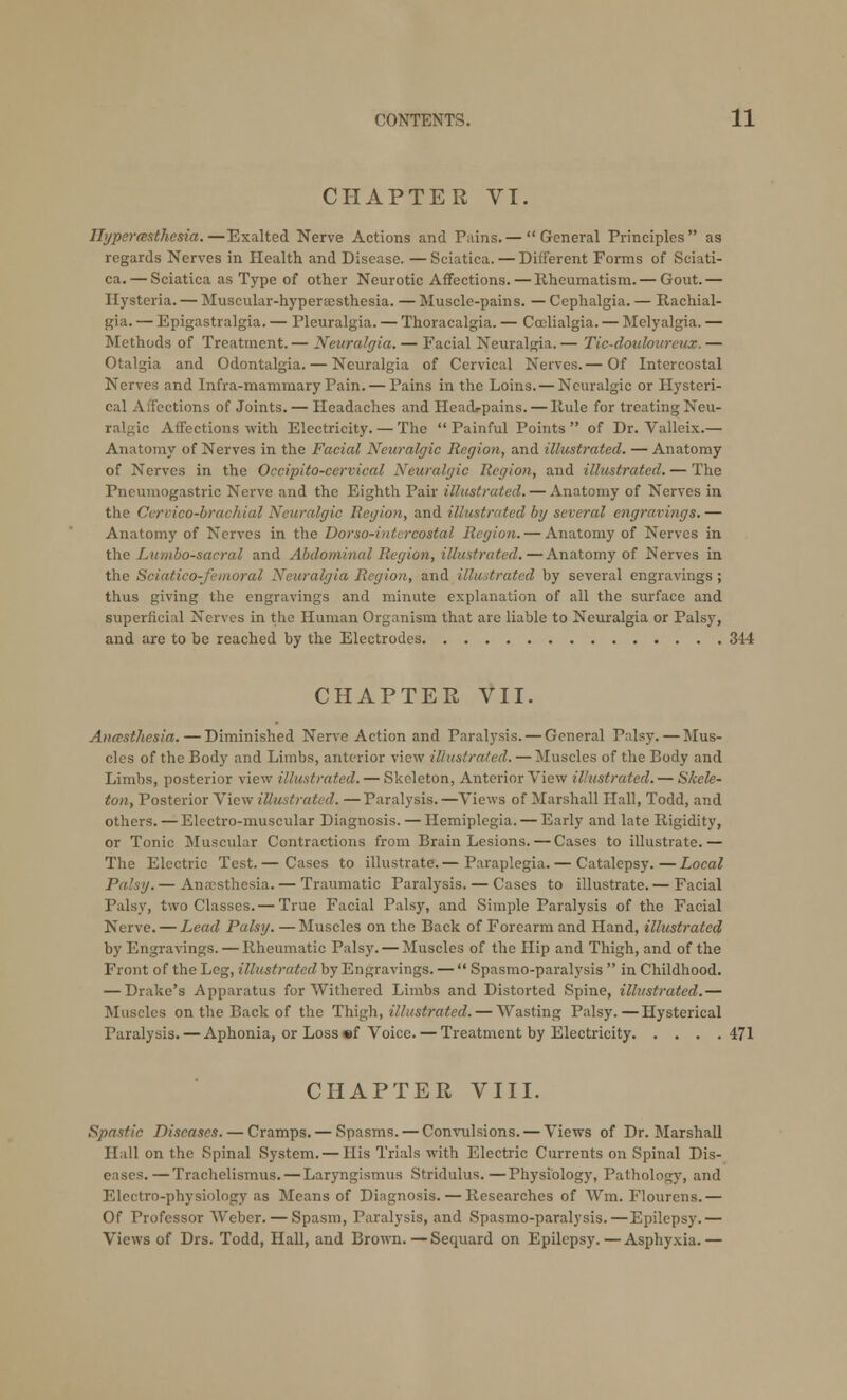 CHAPTER VI. Hyperesthesia.—Exalted Nerve Actions and Pains.— General Principles as regards Nerves in Health and Disease. —Sciatica. — Different Forms of Sciati- ca.— Sciatica as Type of other Neurotic Affections.—Rheumatism. — Gout.— Hysteria. — Muscular-hyperaesthesia. — Muscle-pains. — Cephalgia. — Rachial- gia. — Epigastralgia. — Pleuralgia. — Thoracalgia. — Ccclialgia. — Melyalgia. — Methods of Treatment. — Neuralgia. — Facial Neuralgia. — Tic-douloureux. — Otalgia and Odontalgia. — Neuralgia of Cervical Nerves.— Of Intercostal Nerves and Infra-mammary Pain. — Pains in the Loins. — Neuralgic or Hysteri- cal Affections of Joints. — Headaches and HeacL-pains. — Rule for treating Neu- ralgic Affections with Electricity. — The  Painful Points  of Dr. Valleix.— Anatomy of Nerves in the Facial Neuralgic Region, and illustrated. — Anatomy of Nerves in the Occipitocervical Neuralgic Region, and illustrated. — The Pneumogastric Nerve and the Eighth Pair illustrated. — Anatomy of Nerves in the Cercico-brachial Neuralgic Region, and illustrated by several engravings.— Anatomy of Nerves in the Dorso-inlcrcostal Region. — Anatomy of Nerves in the Lumbosacral and Abdominal Region, illustrated.—Anatomy of Nerves in the Sciatico-femoral Neuralgia Region, and illustrated by several engravings; thus giving the engravings and minute explanation of all the surface and superficial Nerves in the Human Organism that are liable to Neuralgia or Palsy, and are to be reached by the Electrodes 314 CHAPTER VII. Anaesthesia.—Diminished Nerve Action and Paralysis. — General Palsy. — Mus- cles of the Body and Limbs, anterior view illustrated. — Muscles of the Body and Limbs, posterior view illustrated. — Skeleton, Anterior View illustrated. — Skele- ton, Posterior View illustrated. —Paralysis. —Views of Marshall Hall, Todd, and others. — Electro-muscular Diagnosis. — Hemiplegia. — Early and late Rigidity, or Tonic Muscular Contractions from Brain Lesions. — Cases to illustrate.— The Electric Test.— Cases to illustrate.— Paraplegia.— Catalepsy.—Local Palsy. — Anaesthesia. — Traumatic Paralysis. — Cases to illustrate. — Facial Palsy, two Classes. — True Facial Palsy, and Simple Paralysis of the Facial Nerve. — Lead Palsy. —Muscles on the Back of Forearm and Hand, illustrated by Engravings. — Rheumatic Palsy. — Muscles of the Hip and Thigh, and of the Front of the Leg, illustrated by Engravings. —  Spasmo-paralysis  in Childhood. — Drake's Apparatus for Withered Limbs and Distorted Spine, illustrated.— Muscles on the Back of the Thigh, illustrated. — Wasting Palsy.—Hysterical Paralysis. — Aphonia, or Loss «f Voice.— Treatment by Electricity 471 CHAPTER VIII. Spastic Diseases. — Cramps. — Spasms. — Convulsions. — Views of Dr. Marshall Hall on the Spinal System. — His Trials with Electric Currents on Spinal Dis- eases.— Trachelismus. — Laryngismus Stridulus.—Physiology, Pathology, and Electro-physiology as Means of Diagnosis. — Researches of Win. Flourens.— Of Professor Weber. — Spasm, Paralysis, and Spasmo-paralysis.—Epilepsy.— Views of Drs. Todd, Hall, and Brown.—Secmard on Epilepsy.—Asphyxia.—