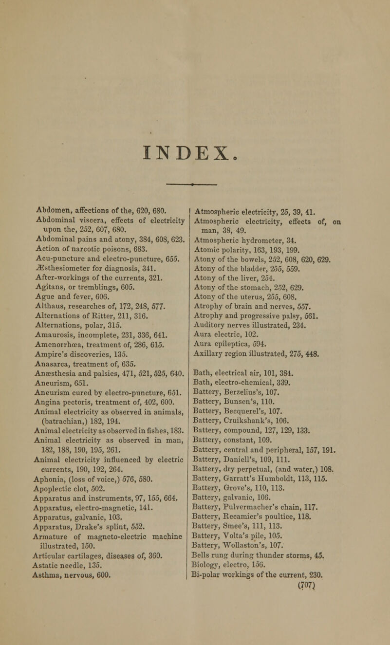 INDEX Abdomen, affections of the, 620, 680. Abdominal viscera, effects of electricity upon the, 252, 607, 680. Abdominal pains and atony, 384, 608, 623. Action of narcotic poisons, 683. Acu-puncture and electro-puncture, 655. -iEsthesiometer for diagnosis, 341. After-workings of the currents, 321. Agitans, or tremblings, 605. Ague and fever, 606. Althaus, researches of, 172, 248, 577. Alternations of Ritter, 211, 316. Alternations, polar, 315. Amaurosis, incomplete, 231, 336, 641. Amenorrhcea, treatment of, 286, 615. Ampire's discoveries, 135. Anasarca, treatment of, 635. Anaesthesia and palsies, 471, 521,525, 640. Aneurism, 651. Aneurism cured by electro-puncture, 651. Angina pectoris, treatment of, 402, 600. Animal electricity as observed in animals, (batrachian,) 182, 194. Animal electricity as observed in fishes, 183. Animal electricity as observed in man, 182, 188, 190, 195, 261. Animal electricity influenced by electric currents, 190, 192, 264. Aphonia, (loss of voice,) 576, 580. Apoplectic clot, 502. Apparatus and instruments, 97, 155, 664. Apparatus, electro-magnetic, 141. Apparatus, galvanic, 103. Apparatus, Drake's splint, 552. Armature of magneto-electric machine illustrated, 150. Articular cartilages, diseases of, 360. Astatic needle, 135. Asthma, nervous, 600. Atmospheric electricity, 25, 39, 41. Atmospheric electricity, effects of, on man, 38, 49. Atmospheric hydrometer, 34. Atomic polarity, 163, 193, 199. Atony of the bowels, 252, 608, 620, 629. Atony of the bladder, 255, 559. Atony of the liver, 254. Atony of the stomach, 252, 629. Atony of the uterus, 255, 608. Atrophy of brain and nerves, 557. Atrophy and progressive palsy, 561. Auditory nerves illustrated, 234. Aura electric, 102. Aura epileptica, 594. Axillary region illustrated, 275, 448. Bath, electrical air, 101, 384. Bath, electro-chemical, 339. Battery, Berzelius's, 107. Battery, Bunsen's, 110. Battery, Becquerel's, 107. Battery, Cruikshank's, 106. Battery, compound, 127, 129, 133. Battery, constant, 109. Battery, central and peripheral, 157, 191. Battery, Daniell's, 109, 111. Battery, dry perpetual, (and water,) 108. Battery, Garratt's Humboldt, 113, 115. Battery, Grove's, 110, 113. Battery, galvanic, 106. Battery, Pulvermacher's chain, 117. Battery, Recamier's poultice, 118. Battery, Smee's, 111, 113. Battery, Volta's pile, 105. Battery, Wollaston's, 107. Bells rung during thunder storms, 45. Biology, electro, 156. Bi-polar workings of the current, 230.