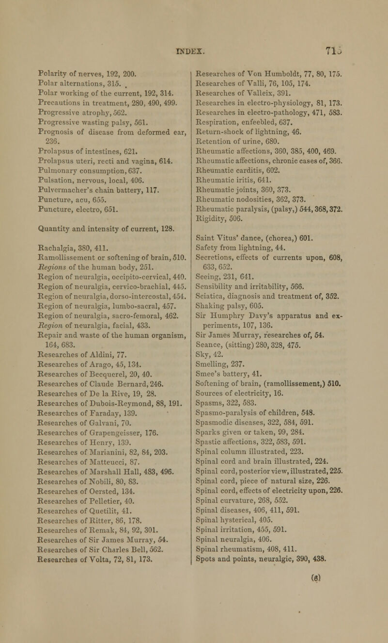 Polarity of nerves, 192, 200. Polar alternations, 315. Polar working of the current, 192, 314. Precautions in treatment, 280, 490, 499. Progressive atrophy, 562. Progressive wasting palsy, 561. Prognosis of disease from deformed ear, 236. Prolapsus of intestines, 621. Prolapsus uteri, recti and vagina, 614. Pulmonary consumption, 637. Pulsation, nervous, local, 406. Pulvermacher's chain battery, 117. Puncture, acu, 655. Puncture, electro, 651. Quantity and intensity of current, 128. Rachalgia, 380, 411. Ramollissement or softening of brain, 510. Regions of the human body, 251. Region of neuralgia, occipitocervical, 440. Region of neuralgia, cervico-brachial, 445. Region of neuralgia, dorso-intercostal, 454. Region of neuralgia, lumbo-sacral, 457. Region of neuralgia, sacro-femoral, 462. Region of neuralgia, facial, 433. Repair and waste of the human organism, 164, 683. Researches of Aldini, 77. Researches of Arago, 45,134. Researches of Becquerel, 20, 40. Researches of Claude Bernard, 246. Researches of De la Rive, 19, 28. Researches of Dubois-Reymond, 88, 191. Researches of Faraday, 139. Researches of Galvani, 70. Researches of Grapengeisser, 176. Researches of Henry, 139. Researches of Marianini, 82, 84, 203. Researches of Matteucci, 87. Researches of Marshall Hall, 483, 496. Researches of Nobili, 80, 83. Researches of Oersted, 134. Researches of Pelletier, 40. Researches of Quetilit, 41. Researches of Ritter, 86, 178. Researches of Remak, 84, 92, 301. Researches of Sir James Murray, 54. Researches of Sir Charles Bell, 562. Researches of Volta, 72, 81, 173. Researches of Von Humboldt, 77, 80, 175. Researches of Valli, 76, 105, 174. Researches of Valleix, 391. Researches in electro-physiology, 81, 173. Researches in electro-pathology, 471, 583. Respiration, enfeebled, 637. Return-shock of lightning, 46. Retention of urine, 680. Rheumatic afFections, 360, 385, 400, 469. Rheumatic affections, chronic cases of, 36G. Rheumatic carditis, 602. Rheumatic iritis, 641. Rheumatic joints, 360, 373. Rheumatic nodosities, 362, 373. Rheumatic paralysis, (palsy,) 544,368,372. Rigidity, 506. Saint Vitus' dance, (chorea,) 601. Safety from lightning, 44. Secretions, effects of currents upon, 608, 633, 652. Seeing, 231, 641. Sensibility and irritability, 566. Sciatica, diagnosis and treatment of, 352. Shaking palsy, 605. Sir Humphry Davy's apparatus and ex- periments, 107, 136. Sir James Murray, researches of, 54. Seance, (sitting) 280, 328, 475. Sky, 42. Smelling, 237. Smee's battery, 41. Softening of brain, (ramollissement,) 510. Sources of electricity, 16. Spasms, 322, 583. Spasmo-paralysis of children, 548. Spasmodic diseases, 322, 584, 591. Sparks given or taken, 99, 284. Spastic affections, 322, 583, 591. Spinal column illustrated, 223. Spinal cord and brain illustrated, 224. Spinal cord, posterior view, illustrated, 225. Spinal cord, piece of natural size, 226. Spinal cord, effects of electricity upon, 226. Spinal curvature, 268, 552. Spinal diseases, 406, 411, 591. Spinal hysterical, 405. Spinal irritation, 455, 591. Spinal neuralgia, 406. Spinal rheumatism, 408, 411. Spots and points, neuralgic, 390, 438. (6)