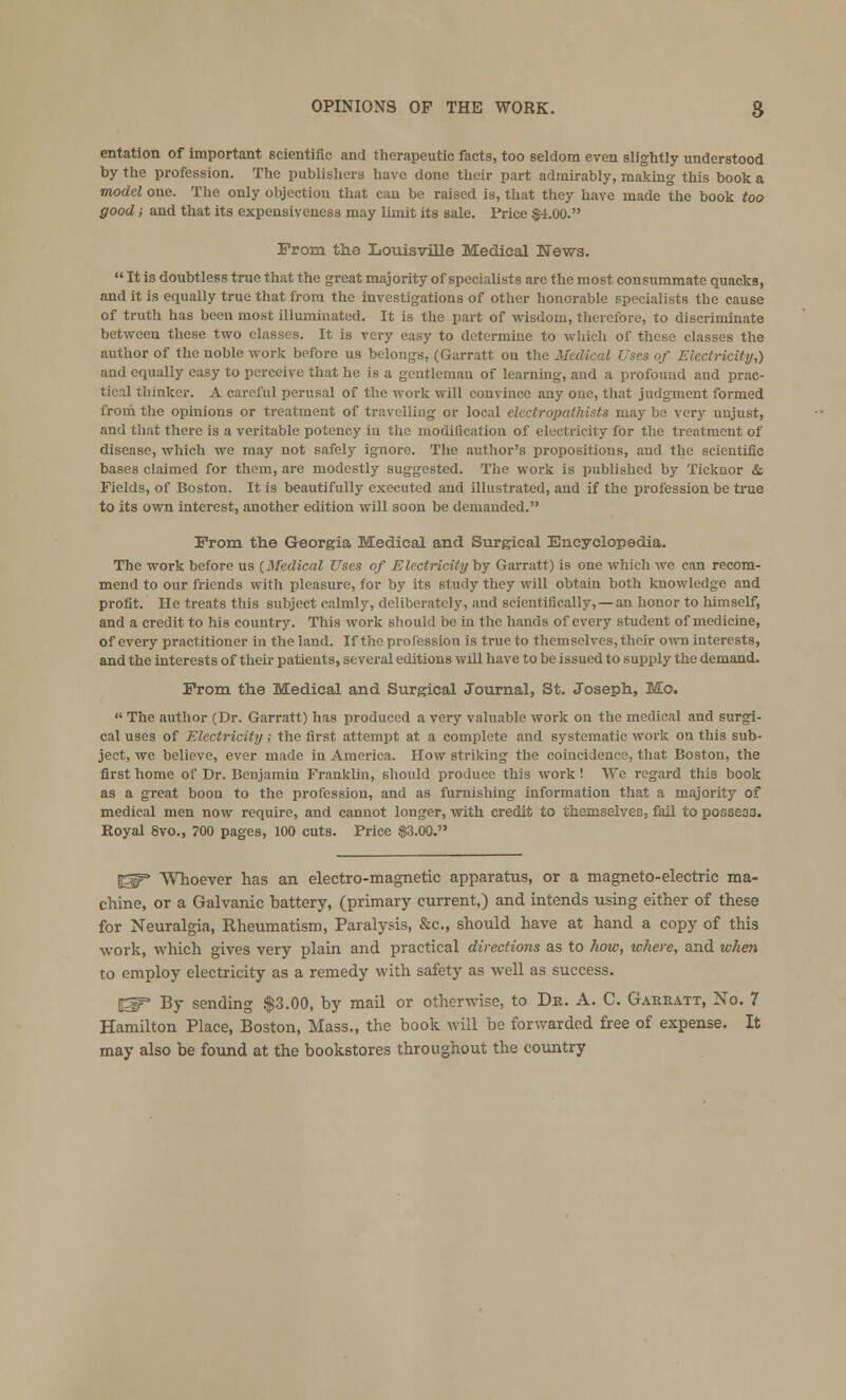 entation of important scientific and therapeutic facts, too seldom even slightly understood by the profession. The publishers have done their part admirably, making this book a model one. The only objection that can be raised is, that they have made the book too good ; and that its expeusiveness may limit its sale. Price $4.00. From the Louisville Medical News.  It is doubtless true that the great majority of specialists are the most consummate quacks, and it is equally true that from the investigations of other honorable specialists the cause of truth has been most illuminated. It is the part of wisdom, therefore, to discriminate between these two classes. It is very easy to determine to which of these classes the author of the noble work before us belongs, (Garratt on the Mi \ of Electricity,) aud equally easy to perceive that he is a gentleman of learning, and a profound and prac- tical thinker. A careful perusal of the work will convince any one, that judgment formed from the opinions or treatment of travelling or local electropathists may be very unjust, ! there is a veritable potency iu the modification of electricity for the treatment of disease, which we may not safely ignore. The author's propositions, and the scientific bases claimed for them, are modestly suggested. The work is published by Ticknor & Fields, of Boston. It is beautifully executed and illustrated, and if the profession be true to its own interest, another edition will soon be demanded. From the Georgia Medical and Surgical Encyclopedia. The work before us {Medical Uses of Electricity by Garratt) is one which we can recom- mend to our friends with pleasure, for by its study they will obtain both knowledge and profit. He treats this subject calmly, deliberately, and scientifically, —an honor to himself, and a credit to his country. This work should be in the hands of every student of medicine, of every practitioner in the land. If the profession is true to themselves, their owd interests, and the interests of their patients, several editions will have to be issued to supply the demand. From the Medical and Surgical Journal, St. Joseph, Mo.  The author (Dr. Garratt) has produced a very valuable work on the medical and surgi- cal uses of Electricity ; the first attempt at a complete and systematic work on this sub- ject, we believe, ever made in America. How striking the coincidence, that Boston, the first home of Dr. Benjamin Franklin, should produce this work! We regard this book as a great boon to the profession, and as furnishing information that a majority of medical men now require, and cannot longer, with credit to themselves, fail to posseaa. Royal 8vo., 700 pages, 100 cuts. Price $3.00. f^ Whoever has an electro-magnetic apparatus, or a magneto-electric ma- chine, or a Galvanic battery, (primary current,) and intends using either of these for Neuralgia, Rheumatism, Paralysis, &c, should have at hand a copy of this work, which gives very plain and practical directions as to how, where, and when to employ electricity as a remedy with safety as well as success. ISP By sending $3.00, by mail or otherwise, to Dr. A. C. Garratt, No. 7 Hamilton Place, Boston, Mass., the book will be forwarded free of expense. It may also be found at the bookstores throughout the country
