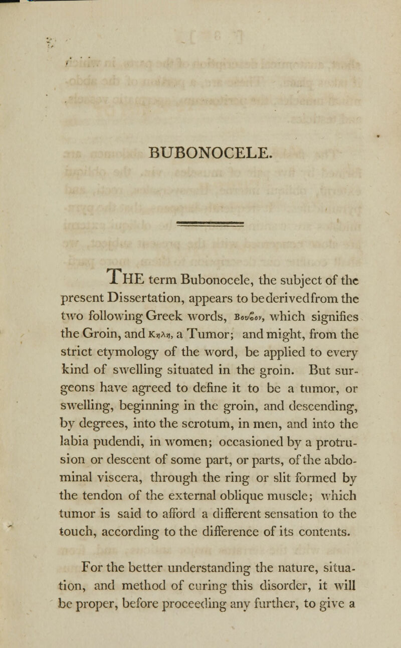 1 HE term Bubonocele, the subject of the present Dissertation, appears tobederivedfromthe two following Greek words, Bow£«v, which signifies the Groin, and KuAjj, a Tumor; and might, from the strict etymology of the word, be applied to every kind of swelling situated in the groin. But sur- geons have agreed to define it to be a tumor, or swelling, beginning in the groin, and descending, by degrees, into the scrotum, in men, and into the labia pudendi, in women; occasioned by a protru- sion or descent of some part, or parts, of the abdo- minal viscera, through the ring or slit formed by the tendon of the external oblique muscle; which tumor is said to afford a different sensation to the touch, according to the difference of its contents. For the better understanding the nature, situa- tion, and method of curing this disorder, it will be proper, before proceeding any further, to give a