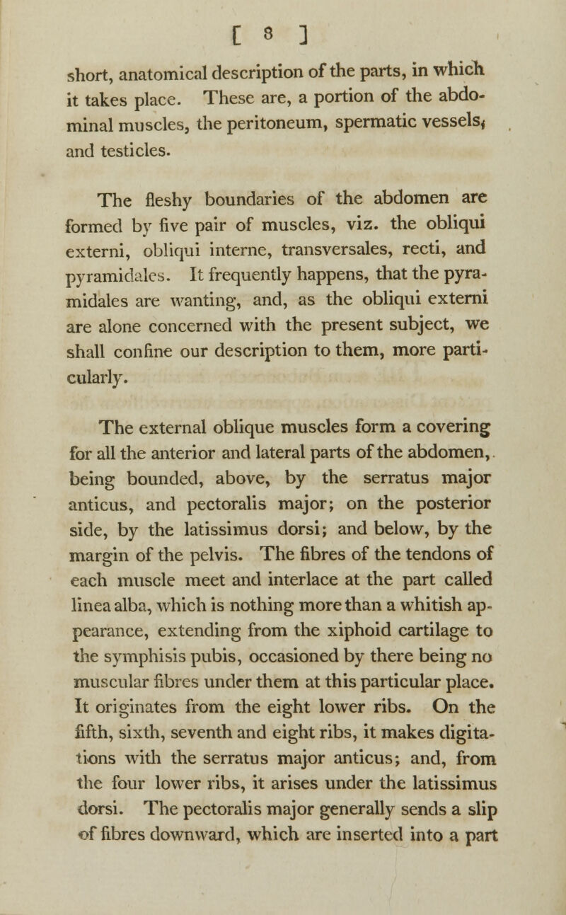 short, anatomical description of the parts, in which it takes place. These are, a portion of the abdo- minal muscles, the peritoneum, spermatic vessels, and testicles. The fleshy boundaries of the abdomen are formed by five pair of muscles, viz. the obliqui externi, obliqui interne, transversales, recti, and pyramidales. It frequently happens, that the pyra- midales are wanting, and, as the obliqui externi are alone concerned with the present subject, we shall confine our description to them, more parti- cularly. The external oblique muscles form a covering for all the anterior and lateral parts of the abdomen,, being bounded, above, by the serratus major anticus, and pectoralis major; on the posterior side, by the latissimus dorsi; and below, by the margin of the pelvis. The fibres of the tendons of each muscle meet and interlace at the part called lineaalba, which is nothing more than a whitish ap- pearance, extending from the xiphoid cartilage to the symphisis pubis, occasioned by there being no muscular fibres under them at this particular place. It originates from the eight lower ribs. On the fifth, sixth, seventh and eight ribs, it makes digita- tions with the serratus major anticus; and, from the four lower ribs, it arises under the latissimus dorsi. The pectoralis major generally sends a slip of fibres downward, which are inserted into a part