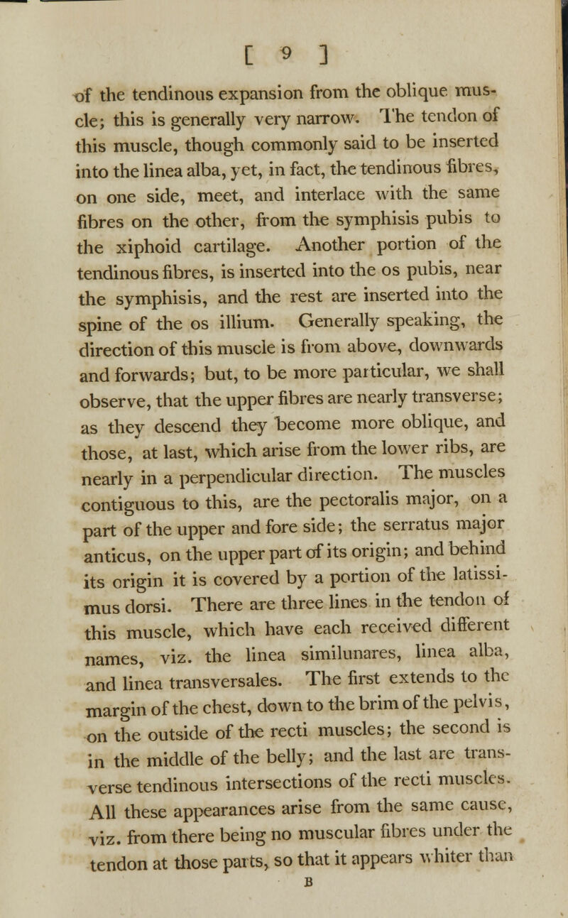 xfi the tendinous expansion from the oblique mus- cle; this is generally very narrow. The tendon of this muscle, though commonly said to be inserted into the linea alba, yet, in fact, the tendinous fibres, on one side, meet, and interlace with the same fibres on the other, from the symphisis pubis to the xiphoid cartilage. Another portion of the tendinous fibres, is inserted into the os pubis, near the symphisis, and the rest are inserted into the spine of the os illium. Generally speaking, the direction of this muscle is from above, downwards and forwards; but, to be more particular, we shall observe, that the upper fibres are nearly transverse; as they descend they become more oblique, and those, at last, which arise from the lower ribs, are nearly in a perpendicular direction. The muscles contiguous to this, are the pectoralis major, on a part of the upper and fore side; the serratus major anticus, on the upper part of its origin; and behind its origin it is covered by a portion of the latissi- mus dorsi. There are three lines in the tendon of this muscle, which have each received different names, viz. the linea similunares, linea alba, and linea transversales. The first extends to the margin of the chest, down to the brim of the pelvi s, on the outside of the recti muscles; the second is in the middle of the belly; and the last are trans- verse tendinous intersections of the recti muscles. All these appearances arise from the same cause, viz. from there being no muscular fibres under the tendon at those parts, so that it appears whiter than