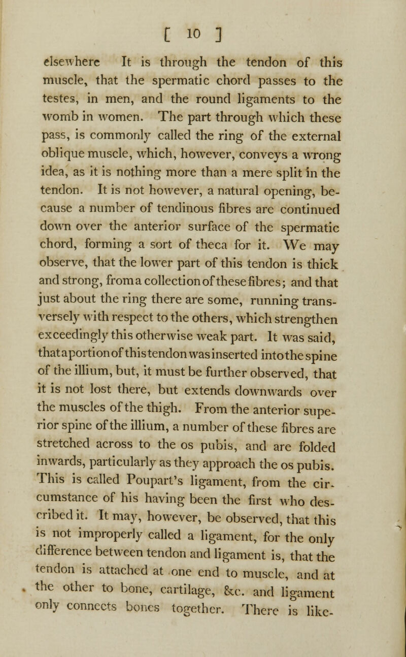 elsewhere It is through the tendon of this muscle, that the spermatic chord passes to the testes, in men, and the round ligaments to the womb in women. The part through which these pass, is commonly called the ring of the external oblique muscle, which, however, conveys a wrong idea, as it is nothing more than a mere split in the tendon. It is not however, a natural opening, be- cause a number of tendinous fibres are continued down over the anterior surface of the spermatic chord, forming a sort of theca for it. We may observe, that the lower part of this tendon is thick and strong, froma collection of these fibres; and that just about the ring there are some, running trans- versely with respect to the others, which strengthen exceedingly this otherwise weak part. It was said, thataportionof thistendonwasinserted intothespine of the illium, but, it must be further observed, that it is not lost there, but extends downwards over the muscles of the thigh. From the anterior supe- rior spine of the illium, a number of these fibres are stretched across to the os pubis, and are folded inwards, particularly as they approach the os pubis. This is called Poupart's ligament, from the cir^ cumstance of his having been the first who des- cribed it. It may, however, be observed, that this is not improperly called a ligament, for the only difference between tendon and ligament is, that the tendon is attached at one end to muscle, and at the other to bone, cartilage, &c. and ligament only connects bones together. There is like-