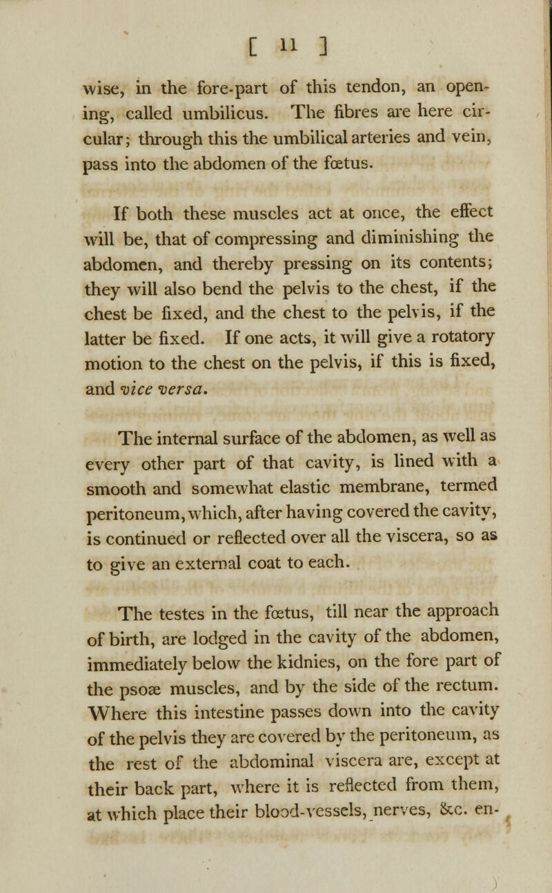 wise, in the fore-part of this tendon, an open- ing, called umbilicus. The fibres are here cir- cular; through this the umbilical arteries and vein, pass into the abdomen of the foetus. If both these muscles act at once, the effect will be, that of compressing and diminishing the abdomen, and thereby pressing on its contents; they will also bend the pelvis to the chest, if the chest be fixed, and the chest to the pelvis, if the latter be fixed. If one acts, it will give a rotatory motion to the chest on the pelvis, if this is fixed, and vice versa. The internal surface of the abdomen, as well as every other part of that cavity, is lined with a smooth and somewhat elastic membrane, termed peritoneum, which, after having covered the cavity, is continued or reflected over all the viscera, so as to give an external coat to each. The testes in the foetus, till near the approach of birth, are lodged in the cavity of the abdomen, immediately below the kidnies, on the fore part of the psose muscles, and by the side of the rectum. Where this intestine passes down into the cavity of the pelvis they are covered by the peritoneum, as the rest of the abdominal viscera are, except at their back part, where it is reflected from them, at which place their blood-vessels, nerves, &c. en-