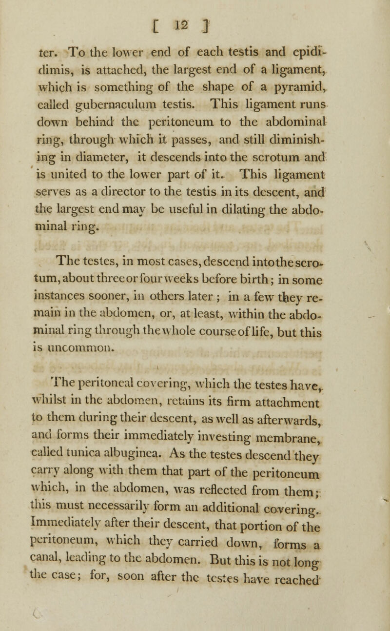 ter. To the lower end of each testis and epidi- dimis, is attached, the largest end of a ligament, which is something of the shape of a pyramid, called gubernaculum testis. This ligament runs down behind the peritoneum to the abdominal ring, through which it passes, and still diminish- ing in diameter, it descends into the scrotum and is united to the lower part of it. This ligament serves as a director to the testis in its descent, and the largest end may be useful in dilating the abdo- minal ring. The testes, in most cases, descend into the scro* turn, about three or four weeks before birth; in some instances sooner, in others later ; in a few they re- main in the abdomen, or, at least, within the abdo- minal ring through the whole course of life, but this is uncommon. The peritoneal covering, which the testes haver whilst in the abdomen, retains its firm attachment to them during their descent, as well as afterwards, and forms their immediately investing membrane, called tunica albuginea. As the testes descend they carry along with them that part of the peritoneum which, in the abdomen, was reflected from them; this must necessarily form an additional covering.. Immediately after their descent, that portion of the peritoneum, which they carried down, forms a canal, leading to the abdomen. But this is not long the case; for, soon after the testes have reached a