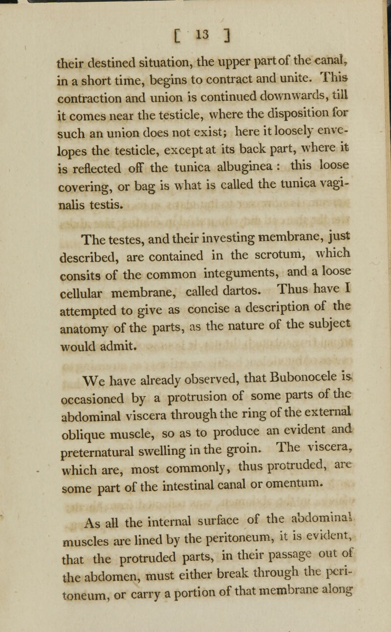 [13 ] their destined situation, the upper part of the canalr in a short time, begins to contract and unite. This contraction and union is continued downwards, till it comes near the testicle, where the disposition for such an union does not exist; here it loosely enve- lopes the testicle, except at its back part, where it is reflected off the tunica albuginea : this loose covering, or bag is what is called the tunica vagi- nalis testis. The testes, and their investing membrane, just described, are contained in the scrotum, which consits of the common integuments, and a loose cellular membrane, called dartos. Thus have I attempted to give as concise a description of the anatomy of the parts, as the nature of the subject would admit. We have already observed, that Bubonocele is occasioned by a protrusion of some parts of the abdominal viscera through the ring of the external oblique muscle, so as to produce an evident and preternatural swelling in the groin. The viscera, which are, most commonly, thus protruded, are some part of the intestinal canal or omentum. As all the internal surface of the abdominal muscles are lined by the peritoneum, it is evident, that the protruded parts, in their passage out of the abdomen, must either break through the peri- toneum, or carry a portion of that membrane along